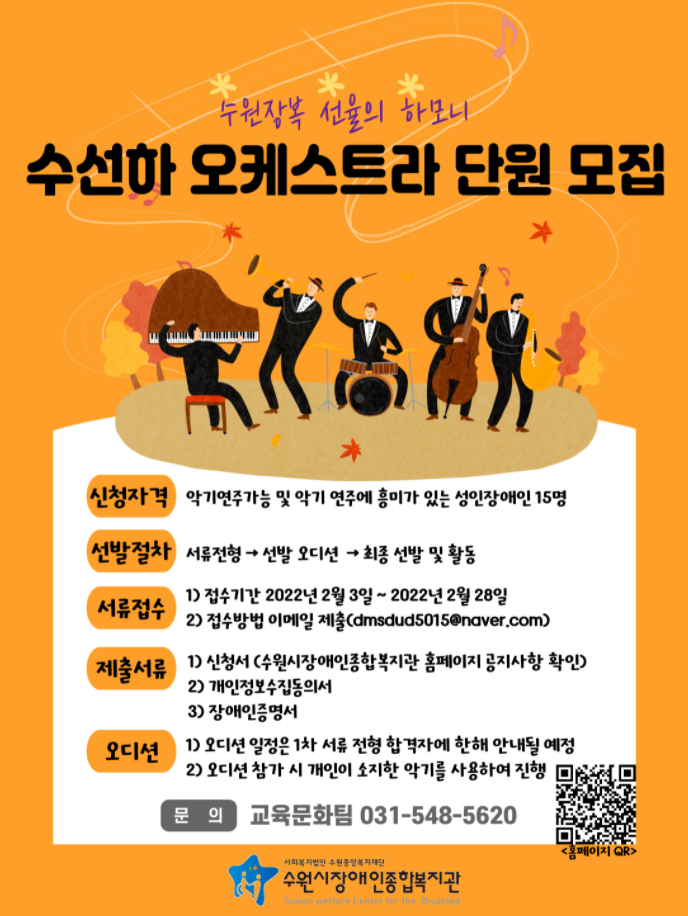 수원장복 선율의 하모니 수선하 오케스트라 단원 모집   1. 모집대상 : 악기연주가능 및 악기 연주에 흥미가 있는 성인장애인 15명  2. 활동내용 : 악기 합주 연습과 연말 공연 준비 및 참가  3. 활동기간 : 2022.03.01 ~ 2022.12.31 (주 1회 연습)  4. 선발절차 : 서류전형→선발오디션→최종선발  *정원 마감 시 모집이 완료되며, 1차 서류합격자에 한하여 오디션 진행 후 선발이 완료됩니다.  5. 신청방법 : 1)신청서, 2)개인정보수집동의서, 3)장애인증명서 작성하여 이메일 제출  (dmsdud5015@naver.com)                   6. 신청일시 : 2022년 2월3일(목) ~ 2022년 2월 28일(월)까지  7. 기타사항 :  백신접종 2차~3차 완료자에 한하여 신청 가능함.  * 관련문의 및 기타사항은 : 031-548-5620(교육문화팀 노은영)