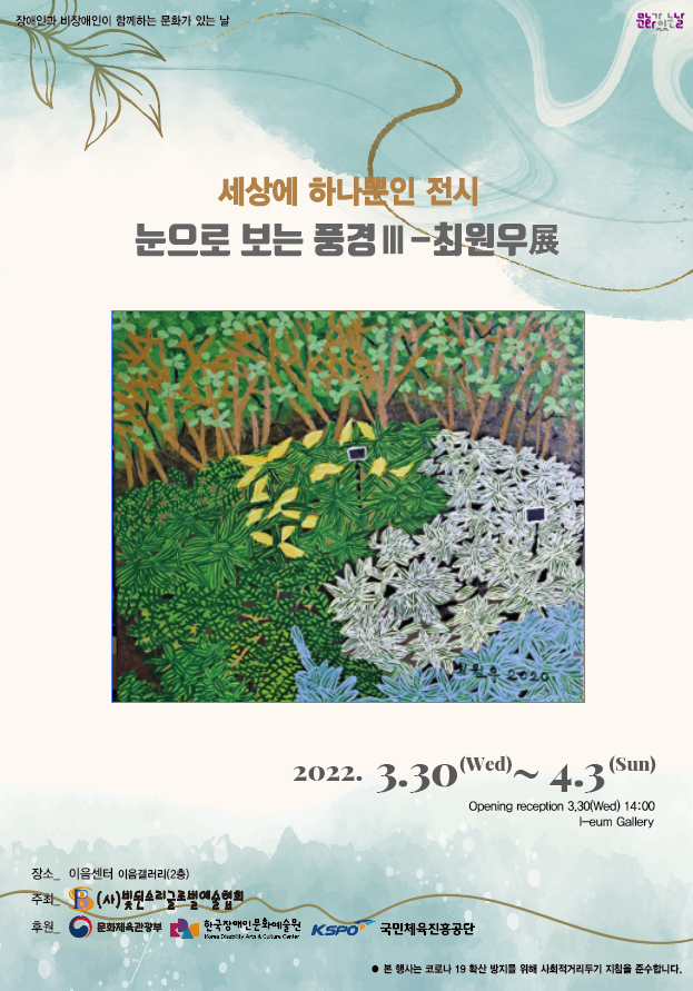 파일설명없장애인과 비장애인이 함께하는 문화가 있는 날
세상의하나뿐인 전시 – 눈으로 보는 풍경Ⅲ - 최원우展 
2022년 03월 30일(수) ~2022년 4월 3일(일)
장소 이음센터 이음갤러리(2층)
주최 빛된소리글로벌예술협회
후원 문화체육관광부, 한국장애인문화예술원, 국민체육진흥공단
본 행사는 코로나 19 확산 방지를 위해 사회적 거리두기 지침을 준수합니다. 음