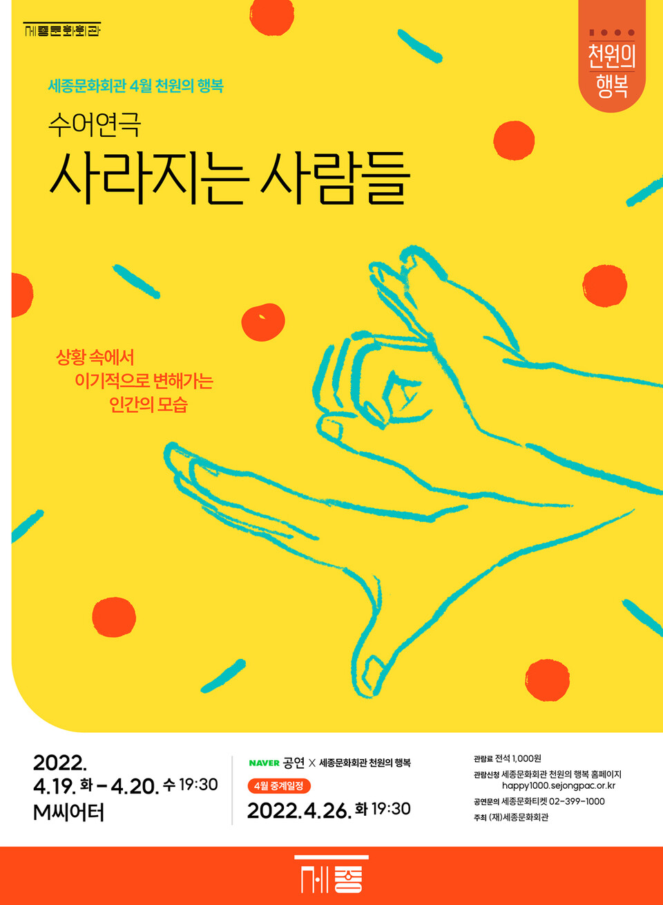 세종문화회관 4월 천원의 행복 수어연극 '사라지는 사람들' 농인배우 7명과 청인배우 6명이 펼치는 마법같은 무대 일시: 2022년 4월 19일 화요일 4월 20일 수요일, 오후 19시 30분 장소: M씨어터 네이버공연X세종문화회관 천원의 행복 4월 중계일정 2022년 4월 26일 화요일 19시 30분 관람료 전석 1,000원 관람신청 세종문화회관 천원의행복 홈페이지 happy1000.sejongpac.or.kr 공연문의 세종티켓 02-399-1000 주최 (재)세종문화회관