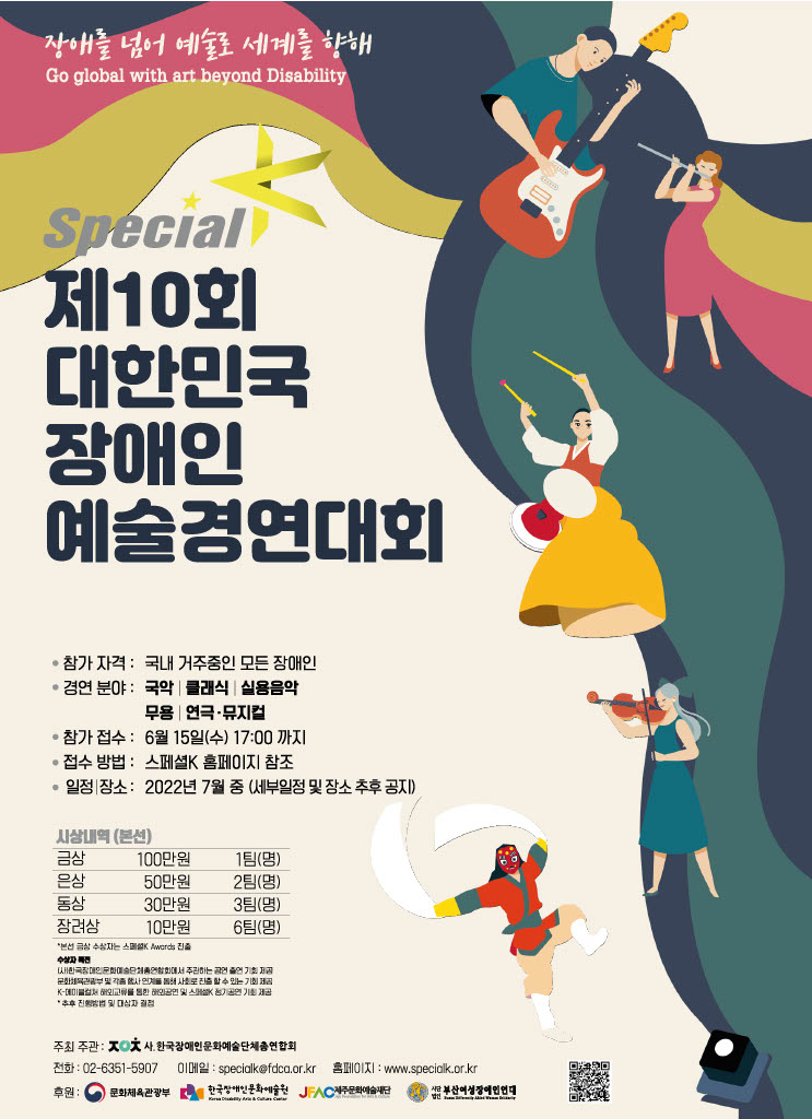 장애를 넘어 예술로 세계를 향해 
Go global with art beyond Disability

제10회 대한민국 장애인 예술경연대회 Special K
-참가 자격 : 국내 거주중인 모든 장애인 
-경연 분야: 국악 클래식 실용음악무용 연극 뮤지컬 
-참가 접수 : 6월 15일(수) 17:00 까지 
-접수 방법: 스페셜K 홈페이지 참조 
-일정 장소: 2022년 7월 중 (세부일정 및 장소 추후 공지)

시상내역 
금상 100만원 1팀(명)
은상 | 50만원 2팀(명)
동상 30만원 3팀(명)
장려상 10만원 6팀(명)
금상 수상자는 스페셜K Awards 진출 
수상자특전
(사)한국장애인문화예술단체총연합회에서 주관하는 공연 출연 기회 제공
문화체육관광부 및 각종 행사 연계를 통해 사회로 진출할 수 있는 기회 제공
K-에이블컬쳐 해외교류를 통한 해외공연 및 스페셜K 정기공연 기회 제공
* 추후 진행방법 및 대상자 결정

주최 주관 : 사.한국장애인문화예술단체총연합회 
전화 : 02-6351-5907 이메일 : specialkefdco.or.kr 홈페이지 : www.speciolk.or.kr 
후원 : 문화체육관광부, 한국장애인문화예술원, 제주문화예술단, 사단법인부산여성장애인연대