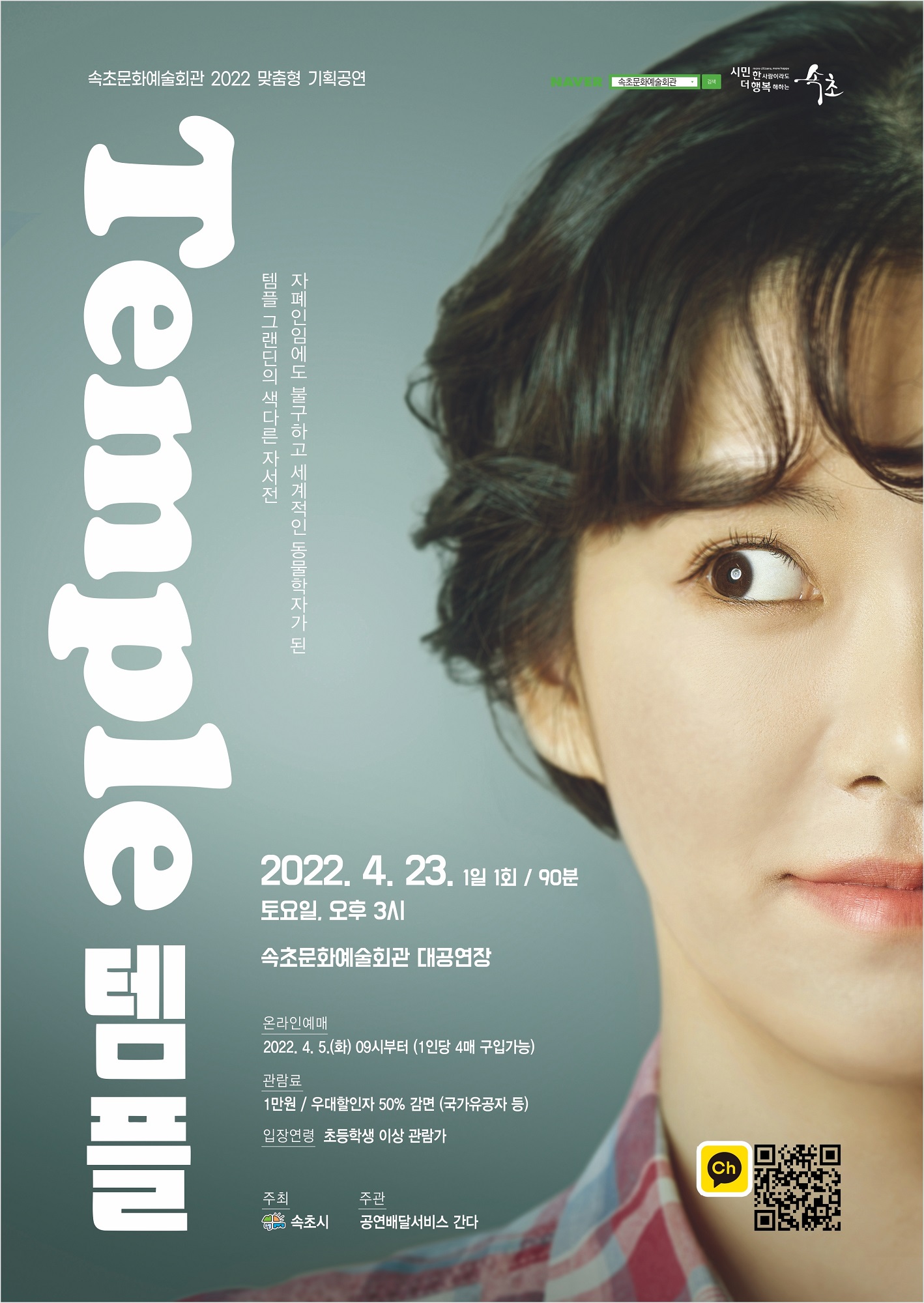 속초문화예술회관 2022 맞춤형 기획공연 연극 <템플>  자폐인임에도 불구하고 세계적인 동물학자가 된 템플 그랜딘의 색다른 자서전  일시 : 2022년 4월 23일 (토) 오후 3시/ 1일 1회 공연 장소 : 속초문화예술회관 대공연장 런닝타임 : 90분 온라인예매 : 2022년 4월 5일 (화) 오전 9시부터 (1인당 4매 구입가능) 관람료 : 1만원 / 우대할인자 50% 감면 (국가유공자 등)  입장연령 : 초등학생 이상 관람가  주최 속초시 주관 공연배달서비스 간다
