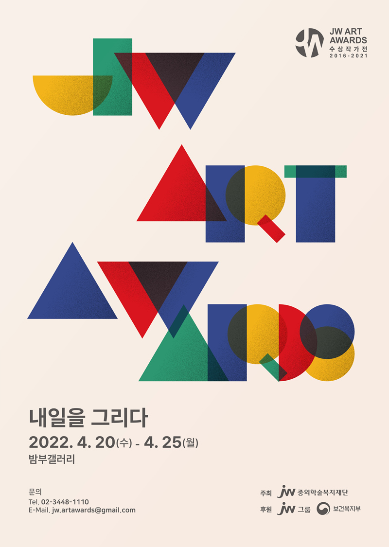 JW ART AWARDS 수상작가전 (2016-2021)  내일을 그리다 기간: 2022년 4월 20일(수) - 4월 25일(월) 장소: 밤부갤러리  문의  전화: 02-3448-1110  E-Mail: jw.artawards@gmail.com  주최: 중외학술복지재단  후원: JW그룹, 보건복지부