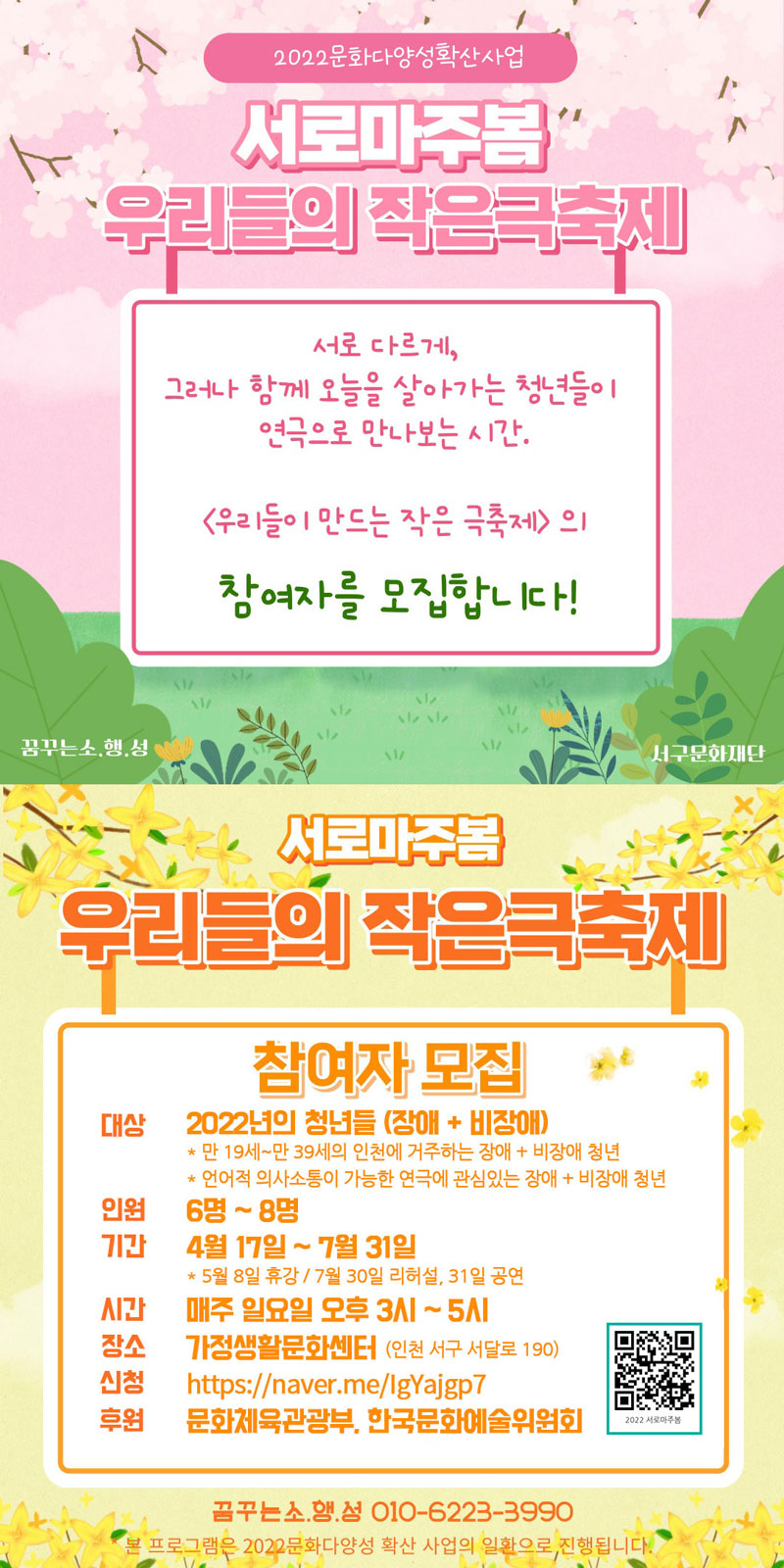 2022 문화다양성확산사업 서로마주봄-우리들의 작은극축제 서로 다르게, 그러나 함께 오늘을 살아가는 청년들이 연극으로 만나보는 시간. <우리들이 만드는 작은 극축제〉의 참여자를 모집합니다! 서로마주봄 우리들의 작은극축제 참여자 모집 대상: 2022년의 청년들 (장애 + 비장애)  * 만 19세~만 39세의 인천에 거주하는 장애 + 비장애 청년  * 언어적 의사소통이 가능한 연극에 관심있는 장애 + 비장애 청년   인원: 6명 ~ 8 명 기간: 4월 17일 ~ 7월 31일  * 5월 8일 휴강 / 7월 30일 리허설, 31일 공연  시간: 매주 일요일 오후 3시 ~ 5시 장소: 가정생활문화센터 (인천 서구 서달로 190)  신청: https://naver.me/IgYajgp7    신청기간 : 2022.04.18.(월) ~ 정원 모집 시 마감  후원: 문화체육관광부, 한국문화예술위원회 문의: 꿈꾸는 소.행.성 010-6223-3990  * 본 프로그램은 2022문화다양성 확산 사업의 일환으로 진행됩니다.