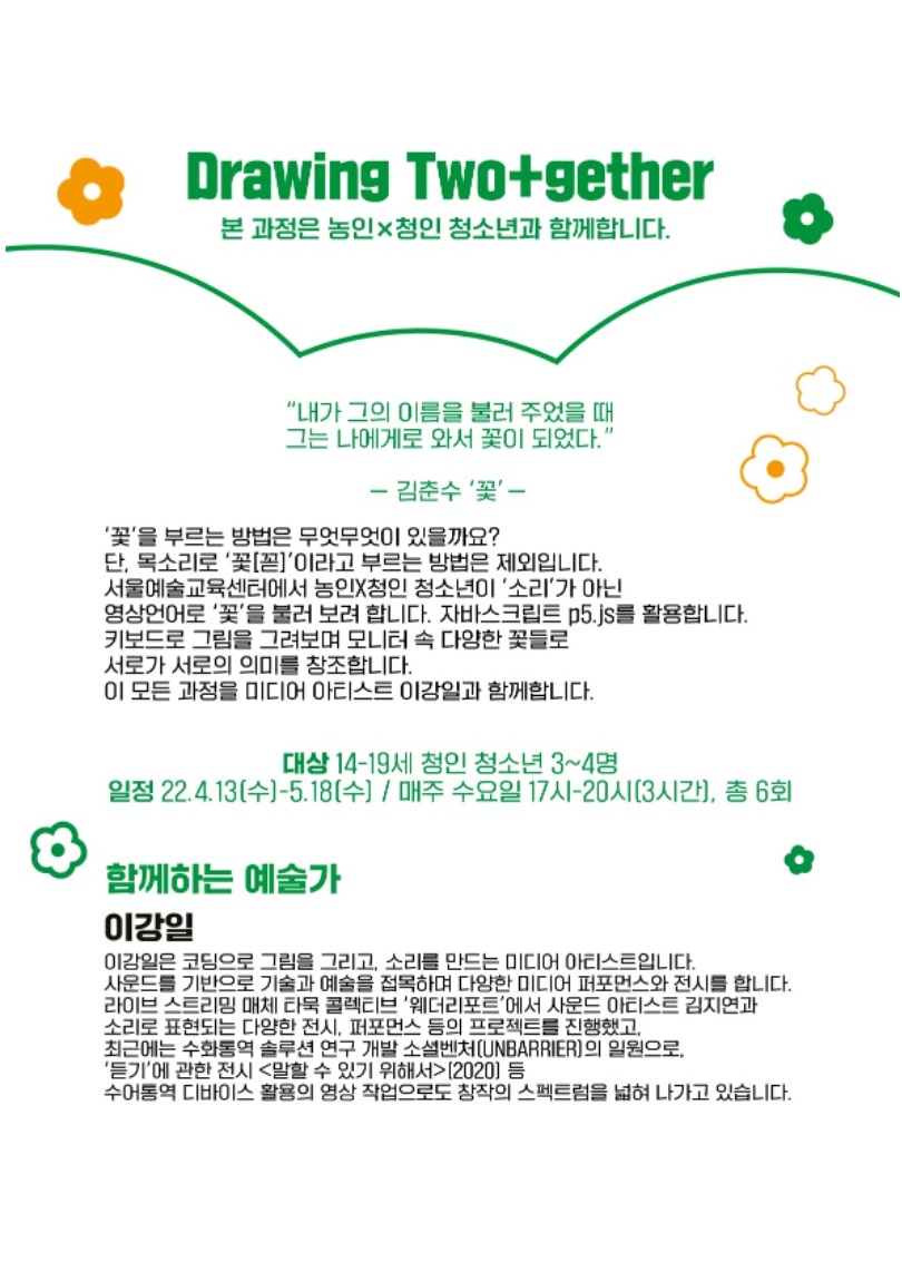 Drawing Two+gether 본 과정은 농인x청인 청소년과 함께합니다.
내가 그의 이름을 불러 주었을 때 그는 나에게로 와서 꽃이 되었다.
김춘수 <꽃>

<꽃>을 부르는 방법은 무엇무엇이 있을까요? 단, 목소리로 [꼳]이라고 부르는 방법은 제외입니다. 
서울예술교육센터에서 농인x청인 청소년이 <소리>가 아닌 영상언어로 <꽃>을 불러 보려 합니다. 자바스크립트 p5.js를 활용합니다. 키보드로 그림을 그려보며 모니터 속 다양한 꽃들로 서로가 서로의 의미를 창조합니다. 이 모든 과정을 미디어 아티스트 이강일과 함께합니다.

대상 : 14-19세 청인 청소년 3~4명 
일정 : 2022년 4월 13일(수)~5월 18일(수) / 매주 수요일 17시~20시(3시간), 총 6회

함께하는 예술가 이강일
이강일은 코딩으로 그림을 그리고, 소리를 만드는 미디어 아티스트입니다. 사운드를 기반으로 기술과 예술을 접목하며 다양한 미디어 퍼포먼스와 전시를 합니다. 라이브 스트리밍 매체 타묵 콜렉티브 <웨더리포트>에서 사운드 아티스트 김지연과  소리로 표현되는 다양한 전시, 퍼포먼스 등의 프로젝트를 진행했고, 최근에는 수화통역 솔루션 연구 개발 소셜벤처(UNBARRIER)의 일원으로, <듣기>에 관한 전시 <말할 수 있기 위해서>(2020) 등 수어통역 디바이스 활용의 영상 작업으로도 창작의 스펙트럼을 넓혀 나가고 있습니다.