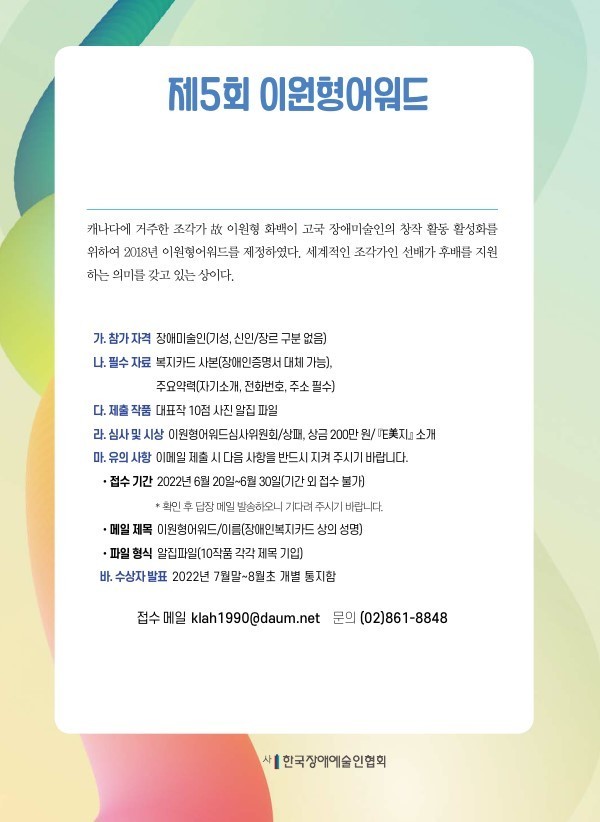 제5회 이원형어워드  캐나다에 거주 조각가 故 이원형 화백이 고국 장애미술인의 창작활동 활성화를 위하여 2018년 이원형어워드를 제정하였다. 세계적 조각가인 선배가 후배를 지원하는 의미를 갖고 있는 상이다.   ○ 참가 자격  : 장애미술인(기성, 신인/장르 구분 없음)  ○ 필수 자료  - 복지카드 사본(장애인증명서 대체 가능) - 주요약력(자기소개, 전화번호, 주소 필수)  ○ 제출 작품 : 대표작 10점 사진 알집 파일  ○ 심사 및 시상 : 이원형어워드심사위원회 상패, 상금 200만 원, 『E美지』 소개  ○ 수상자 발표 : 2022년 7월말~8월초 개별 통지함  ○ 접수 기간 : 2022년 6월 20일~6월 30일 (기간 외 접수 불가)    (확인 후 답장 메일 발송하오니 기다려 주시기 바랍니다) - 메일 제목 이원형어워드/이름(장애인복지카드 상의 성명) - 파일 형식 알집파일(10작품 각각 제목 기입)   ○ 접수 메일 : klah1990@daum.net    ○ 문의 : (02)861-8848   (사) 한국장애예술인협회