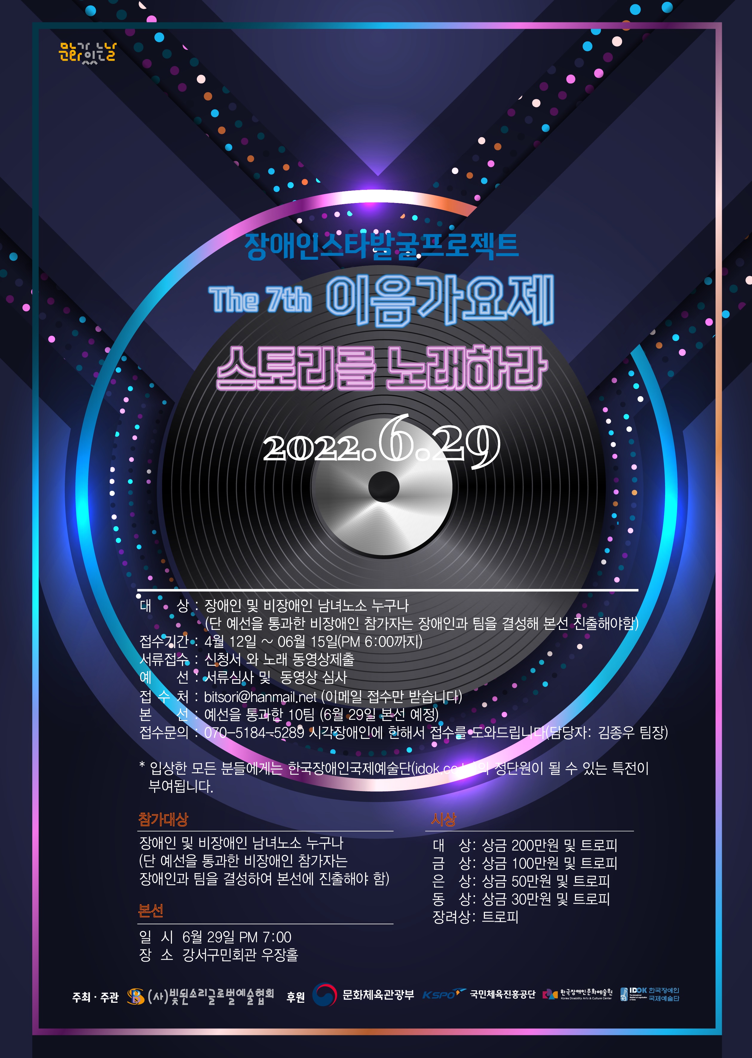 장애인 스타 발굴프로젝트 
The 7th 이음가요제 
스토리를 노래하라
2022년 6월 29일

○ 참가 대상 : 장애인 및 비장애인 남녀노소 누구나 
(단 예선을 통과한 비장애인 참가자는 장애인과 팀을 결성해 본선 진출해야함) 
○ 접수기간 : 4월 12일 ~ 06월 15일(PM 6:00까지) 
○ 서류접수 : 신청 와 노래 동영상제출 
○ 예선 : 서류심사 및 동영상 심사 
○ 본선 : 예선을 통과한 10팀 (6월 29일 오후 7시 / 강서구민회관 우장홀에서 본선 예정)

○ 접수처 : bitsori@hanmail.net (이메일 접수만 받습니다)
○ 접수문의 : 070-5184-5289 시각장애인에 한해서 접수를 도와드립니다(담당자: 김종우 팀장)
* 입상한 모든 분들에게는 한국장애인국제예술단 정단원이 될 수 있는 특전이 부여됩니다.

○ 시상
- 대 상: 상금 200만원 및 트로피 
- 금 상: 상금 100만원 및 트로피 
- 은 상: 상금 50만원 및 트로피 
- 동 상: 상금 30만원 및 트로피 
- 장려상: 트로피

○ 주최·주관 : (사)빛된소리글로벌예술협회
○ 후원 : 문화체육관광부, 국민체육진흥공단, 한국장애인문화예술원, 한국장애인국제예술단