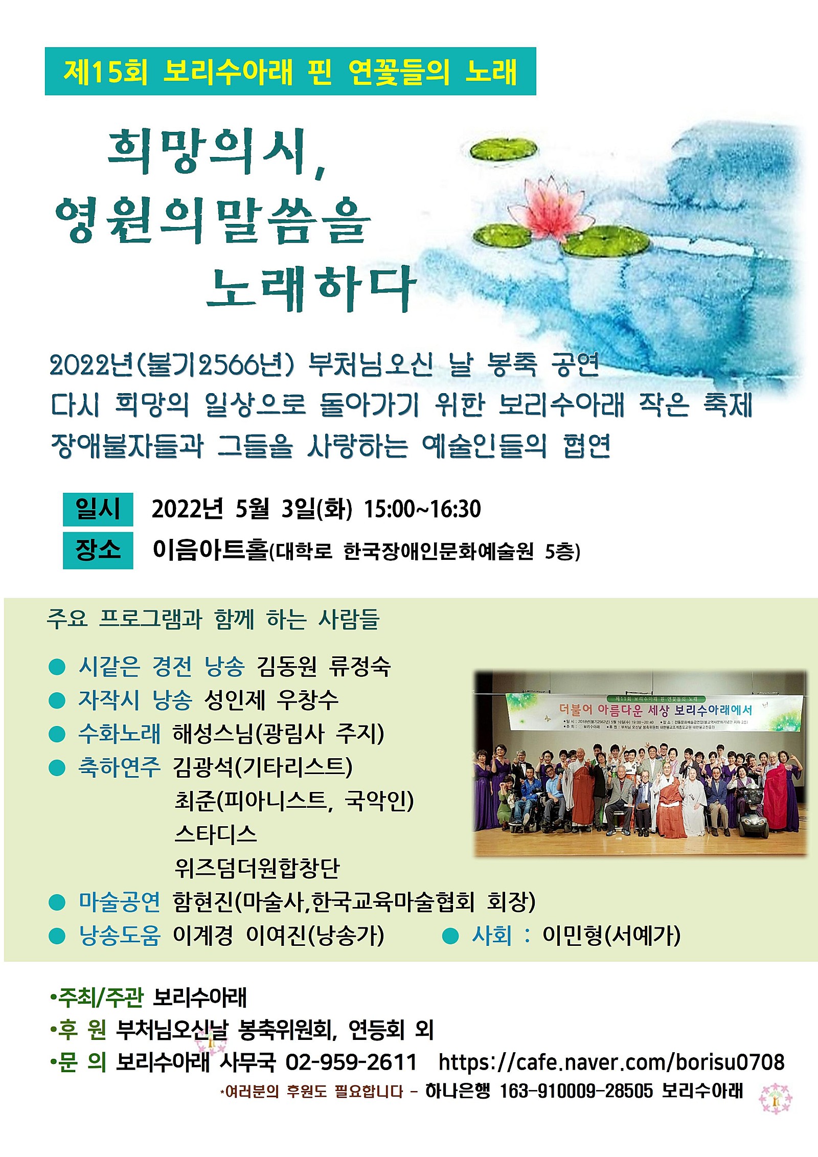 제15회 보리수아래 핀 연꽃들의 노래  희망의 시, 영원의 말씀을 노래하다   2022년(불기2566년) 부처님오신 날 봉축 공연  다시 희망의 일상으로 돌아가기 위한 보리수아래 작은 축제  장애불자들과 그들을 사랑하는 예술인들의 협연   ○일시 : 2022년 5월 3일(화) 15:00~16:30   ○ 장소 : 이음아트홀(대학로 한국장애인문화예술원 5층)  ○ 주요 프로그램과 함께 하는 사람들 - 시같은 경전 낭송 : 김동원, 류정숙  - 자작시 낭송 : 성인제, 우창수  - 수화노래 : 해성스님(광림사 주지) - 축하연주 : 김광석(기타리스트), 최준(피아니스트, 국악인), 스타디스, 위즈덤더원합창단  - 마술공연 : 함현진(마술사, 한국교육마술협회 회장)  - 낭송도움 : 이계경, 이여진(낭송가)  - 사회 : 이민형 (서예가)  ○ 주최/주관 : 보리수아래  ○ 후원 : 부처님오신날 봉축위원회, 연등회 외  ○ 문의 : 보리수아래 사무국 02-959-2611 / https://cafe.naver.com/borisu0708  여러분의 후원도 필요합니다 - 하나은행 163-910009-28505 보리수아래