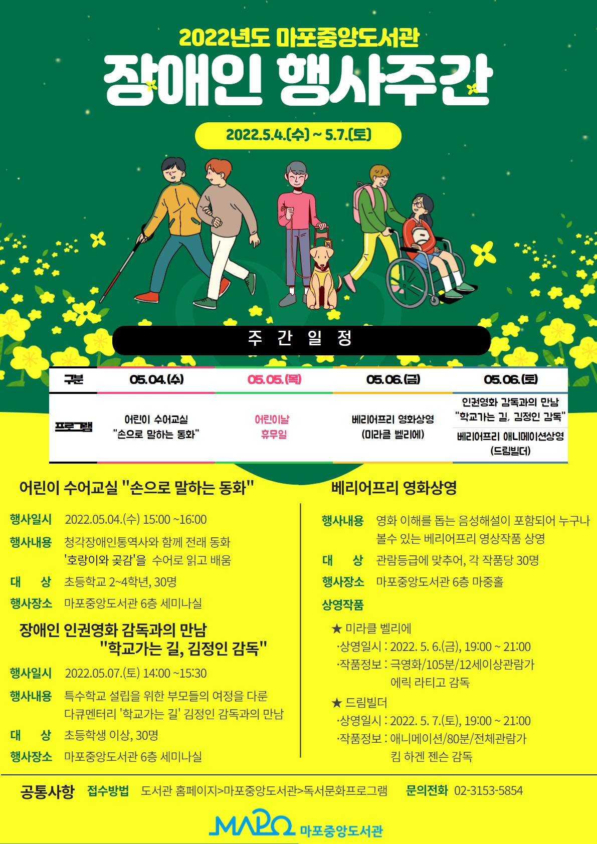 2022년도 마포중앙도서관 장애인 행사주간 운영
운영개요
운영기간 : 2022. 5.4.(수) ∼ 2022. 5.7.(토)  
참여대상 : 총120명(매회 30명)
운영장소 : 마포중앙도서관 6층 세미나실·마중홀
프로그램: 어린이 수어교실, 베리어프리 영화 상영(2회), 장애인 인권영화 감독과의 만남
세부내용
 어린이 수어교실「손으로 말하는 동화」
- 일    시 : 2022. 5. 4.(수), 15:00 ~ 16:00
- 내    용 : 아동 동화를 수어로 읽고 배우는 시간
- 대    상 : 초등 2~4학년, 30명
- 강    사 : 청각장애인통역사 1명, 음성통역사 1명 
베리어프리영화 상영 
- 내    용 : 영화 이해를 돕는 음성해설이 포함된 베리어프리영화 상영
-  대    상 : 1회차 30명(12세 이상) / 2회차 30명(제한 없음)
- 상영작품
1회차 
- 일시 : 2022. 5. 6.(금), 19:00 ~ 21:00
- 작품 : 미라클 벨리에 
- 내용 : 극영화/105분/12세이상관람가/에릭 라티고 감독
2회차 
- 일시 : 2022. 5. 7.(토), 17:00 ~ 18:30
- 작품 : 드림빌더
- 내용 :  애니메이션/80분/전체관람가/킴 하겐 젠슨 감독
장애인 인권영화 감독과의 만남
- 일    시 : 2022. 5. 7.(토), 14:00 ~ 15:30
- 내    용 : 장애인 인식개선을 위한 ‘학교가는 길’ 감독과의 만남
- 대    상 : 30명
- 강    사 : 김정인 감독(다큐멘터리 학교가는 길 감독)