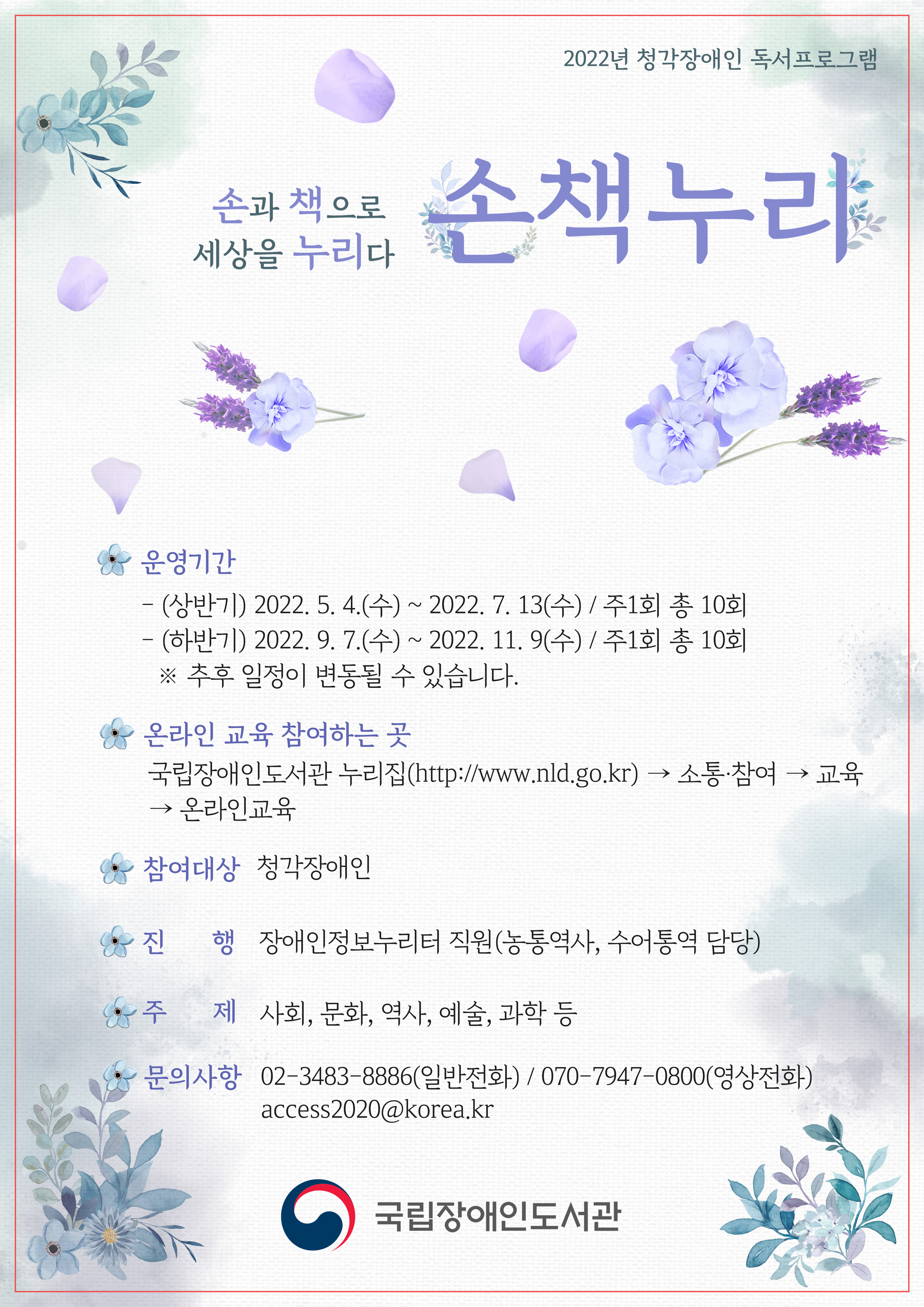 파일설명없음2022년 청각장애인 독서프로그램
손과 책으로 세상을 누리다 <손책누리>

○ 운영기간 
- (상반기) 2022. 5. 4.(수) ~ 2022. 7. 13(수) / 주1회 총 10회 
- (하반기) 2022. 9. 7.(수) ~ 2022. 11. 9(수) / 주1회 총 10회
* 추후 일정이 변동될 수 있습니다.

○ 온라인 교육 참여하는 곳
  국립장애인도서관 누리집(http://www.nld.go.kr) - 소통·참여 - 교육 - 온라인교육

○ 참여대상 : 청각장애인

○ 진행 : 장애인정보누리터 직원(농통역사, 수어통역 담당)

○ 주제 : 사회, 문화, 역사, 예술, 과학 등

○ 문의사항  
  - (일반전화) 02-3483-8886
  - (영상전화) 070-7947-0800  
  - (이메일) access2020@korea.kr