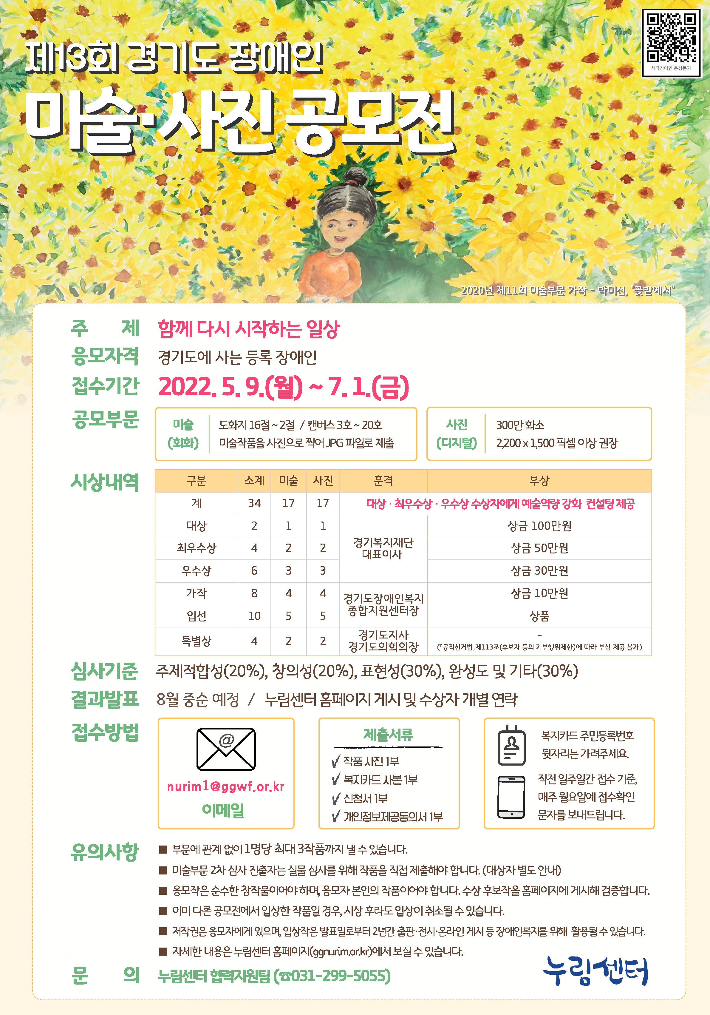 제13회 경기도 장애인 미술·사진 공모전    ○ 주 제 : 함께 다시 시작하는 일상  ○ 응모자격 : 경기도에 사는 등록 장애인  ○ 접수기간 : 2022년 5월 9일(월) ~ 7월 1일(금) 24:00  ○ 공모부문  [미술(회화)] 도화지 16절~2절 / 캔버스 3호~20호 / 미술작품을 사진으로 찍어 JPG 파일로 제출 / 2차 심사 대상자는 원본 제출 [사진(디지털)] 300만 화소 / 2200x1500 픽셀 이상 권장 / 작품형태 : JPG  ○ 시상내역 (미술 17, 사진 17, 총 34작품) 대상, 최우수상, 우수상 수상자에게 예술역량 강화 컨설팅 제공 - 대상 (미술1, 사진1) 경기복지재단대표이사 상 / 상금 100만원 - 최우수상 (미술 2, 사진2) 경기복지재단대표이사 상 / 상금 50만원 - 우수상 (미술3, 사진3) 경기복지재단대표이사 상 / 상금 30만원 - 가작 (미술4, 사진4) 경기도장애인복지종합지원센터장 상 / 상금 10만원 - 입선 (미술5, 사진5) 경기도장애인복지종합지원센터장 상 / 상품 - 특별상 (미술2, 사진2) 경기도지사경기도의회의장 상 ※ 참여 작품의 수량과 수준에 따라 시상 내용이 달라질 수 있습니다.   ○ 심사기준 : 주제적합성(20%), 창의성 (20%), 표현성(30%), 완성도 및 기타(30%)  ○ 결과발표:  8월 중순 예정 / 누림센터 홈페이지 게시 및 수상자 개별 연락  ○ 시 상 식 : 9월 7일 (수) 예정, 정부 시책에 따라 비대면으로 변경될 수 있습니다.  ○ 접수방법  - 이메일 제출 nurim1@ggwf.or.kr  - 제출서류 : 작품사진 1부, 복지카드 사본 1부, 신청서 1부, 개인정보제공동의서 1부 *복지카드의 주민번호 뒷자리는 가려주세요.  *직전 일부일간 접수 기준, 매주 월요일에 접수확인 문자를 보내드립니다.  ○ 유의사항  - 부문에 관계없이 1명당 최대 3작품까지 낼 수 있습니다. - 미술 부문 2차 심사 진출자는 실물 심사를 위해 작품을 직접 제출해야 합니다. (대상자 별도 안내) - 응모작은 순수한 창작물이어야 하며, 응모자 본인의 작품이어야 합니다. 수상 후보작을 홈페이지에 게시해 검증합니다.  - 이미 다른 공모전에서 입상한 작품일 경우, 시상 후라도 입상이 취소될 수 있습니다.  - 저작권은 응모자에게 있으며, 입상작은 발표일로부터 2년간 출판·전시·온라인 게시 등 장애인 복지를 위해 활용될 수 있습니다. - 자세한 내용은 누림센터 홈페이지(www.ggnurim.or.kr)에서 보실 수 있습니다.    ○ 문의 : 누림센터 협력지원팀 (0031-299-5055)