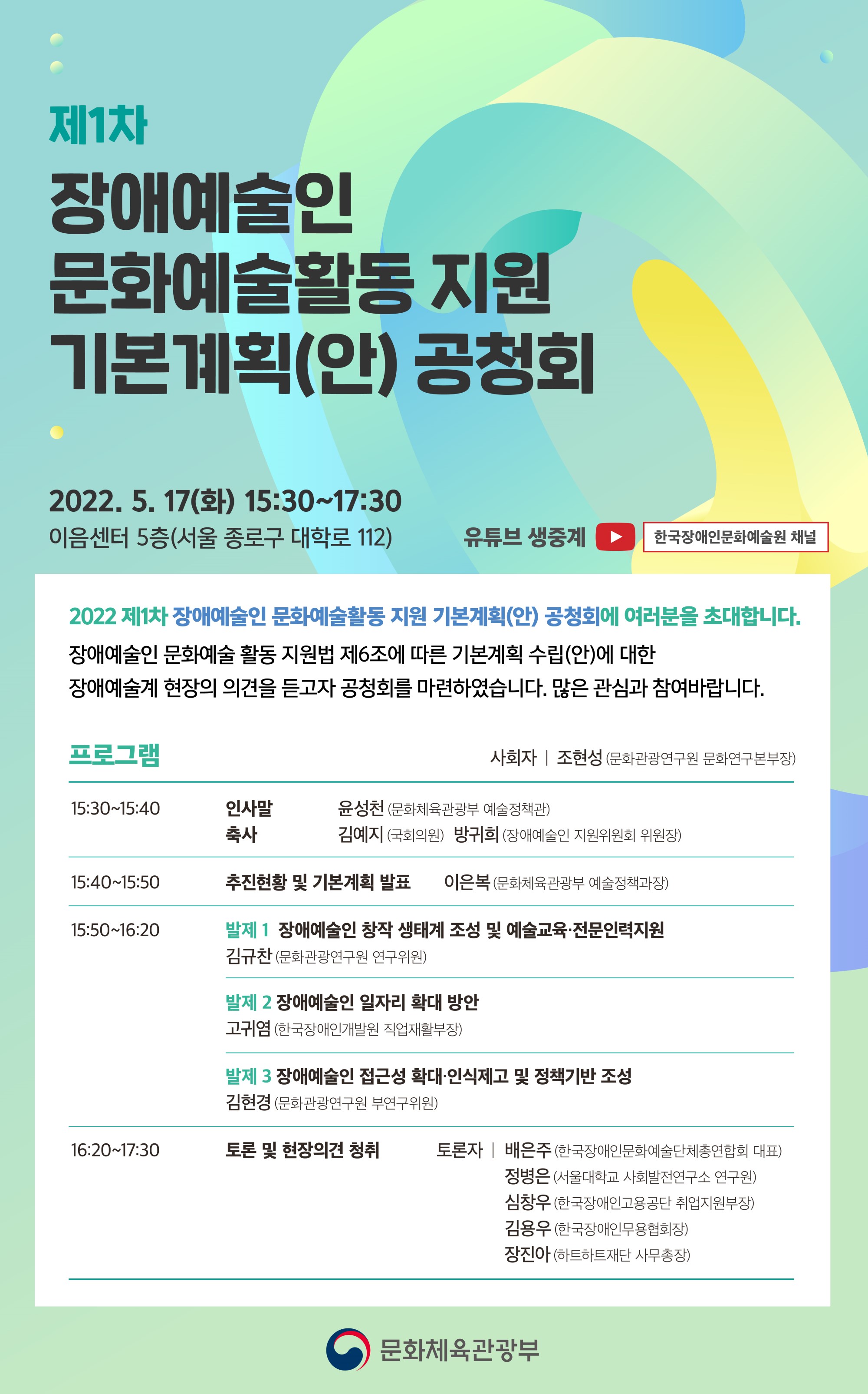 제1차 장애예술인 문화예술활동 지원 기본계획(안) 공청회  ○ 일시 : 2022. 5. 17(화) 15:30~17:30  ○ 장소 : 이음센터 5층(서울 종로구 대학로 112) ○ 유튜브 생중계 : 한국장애인문화예술원 채널 https://www.youtube.com/channel/UC3rVm4VD6lwaLXYyg_iTfmg   2022 제1차 장애예술인 문화예술활동 지원 기본계획(안) 공청회에 여러분을 초대합니다. 장애예술인 문화예술 활동 지원법 제6조에 따른 기본계획 수립(안)에 대한 장애예술계 현장의 의견을 듣고자 공청회를 마련하였습니다. 많은 관심과 참여바랍니다.  ○ 프로그램 - 사회자 | 조현성 (문화관광연구원 문화연구본부장) - 15:30~15:40  인사말 : 윤성천 (문화체육관광부 예술정책관)  축사 : 김예지 (국회의원), 방귀희 (장애예술인 지원위원회 위원장) - 15:40~15:50 추진현황 및 기본계획 발표 : 이은복 (문화체육관광부 예술정책과장) - 15:50~16:20 발제 1) 장애예술인 창작 생태계 조성 및 예술교육 전문인력지원 : 김규찬 (문화관광연구원 연구위원) 발제 2) 장애예술인 일자리 확대 방안 : 고귀염 (한국장애인개발원 직업재활부장) 발제 3) 장애예술인 접근성 확대 · 인식제고 및 정책기반 조성 : 김현경 (문화관광연구원 부연구위원) - 16:20~17:30 토론 및 현장의견 청취 토론자 : 배은주 (한국장애인문화예술단체총연합회 대표), 정병은 (서울대학교 사회발전연구소 연구원), 심창우 (한국장애인고용공단 취업지원부장), 김용우 (한국장애인무용협회장), 장진아 (하트하트재단 사무총장)   문화체육관광부