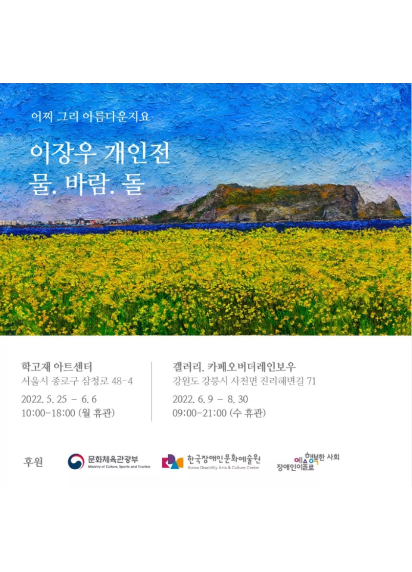 어찌 그리 아름다운지요
이장우 개인전 <물. 바람. 돌>

학고재 아트센터 (서울시 종로구 삼청로 48-4) 
2022. 5. 25 - 6. 6 10:00~18:00 (월 휴관)
갤러리. 카페오버더레인보우 (강원도 강릉시 사전면 진리해변길 71) 
2022. 6. 9 - 8. 30 09:00~21:00 (수 휴관)

후원: 문화체육관광부, 한국장애인문화예술원, 장애인이예술로행복한사회