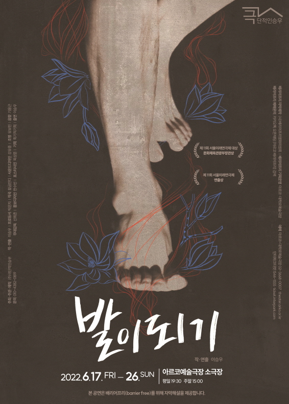 발이 되기  ○ 일시 : 2022년 6월 17일 (금) - 26일 (일) (평일 19:30 주말 15:00) ○ 장소 : 아르코예술극장 소극장  * 본 공연은 배리어프리(barrier free)를 위해 자막해설을 제공합니다.  ○ 예매  아르코 대학로예술극장 02-3668-0007  / https://theater.arko.or.kr 인터파크티켓 1544-1555 / https://tickets.interpark.com  ○ 배리어프리 자막제작 : (사)베리어프리영화위원회 ○ 배리어프리 기획운영 : 아르코 대학로예술극장 ○ 배리어프리 예매 문의 : 카카오톡 오픈채팅 '아르코 배리어프리' 검색    제11회 서울미래연극제 대상 (문화체육관광부장관상) 제11회 서울미래연극제 연출상  주최, 주관, 제작 (주)극단적인승우 문의 010-4382-0819 작·연출 이승우 프로듀서 탁은지 작곡 황금잔디 사운드다자인 강유중 조명 유보민 음향 기용근 무대감독 신의존 홍보디자인 한수빈  포스터사진 옥상훈  기획 획기적기획  출연 이승우