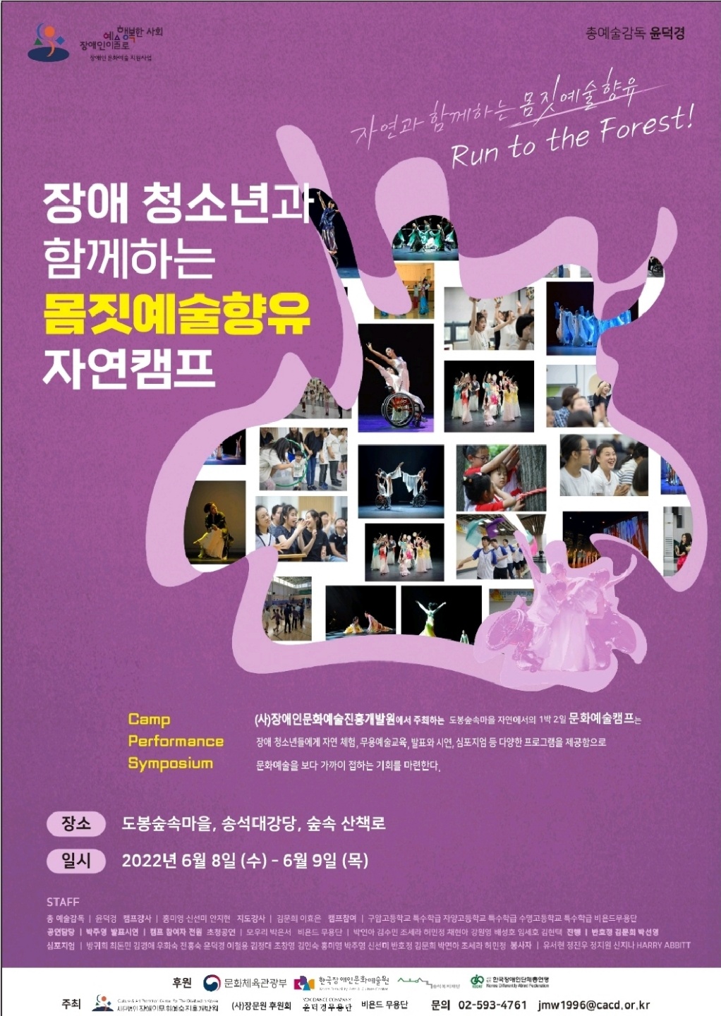 자연과 함께하는 몸짓예술향유 Run to the Forest! 장애 청소년과 함께하는 몸짓예술향유 자연캠프  (사)장애인문화예술진흥개발원에서 주최하는 도봉숲속마을 자연에서의 1박 2일 문화예술캠프는 장애 청소년들에게 자연 체험, 무용예술교육, 발표와 시연, 심포지엄 등 다양한 프로그램을 제공함으로 '문화예술을 보다 가까이 접하는 기회를 마련한다.  일시 : 2022년 6월 8일 (수) 08:00 - 6월 9일 (목) 17:50 장소 : 도봉숲속마을, 송석대강당, 숲속 산책로  문의 : 02-593-4761    STAFF  총 예술감독 | 윤덕경  캠프강사 | 홍미영, 신선미, 안지현  지도강사 | 김문희, 이효은  캠프참여 | 구암고등학교 특수학급, 자양고등학교 특수학급, 수영고등학교 특수학급, 비욘드무용단  공업담당 | 박주영  발표시연 | 캠프 참여자 전원  초청공연 | 모우리, 박은서  비욘드 무용단 | 박연아, 김수민, 조세라, 허민정, 채현아, 강원영, 배성호, 임세호, 김현택  진행 | 반호정, 김문희, 박선영  심포지엄 | 방귀희, 최돈민, 김경애, 우화숙, 전홍숙, 윤덕경, 이철용, 김정대, 조창영, 김인숙, 홍미영, 박주형, 신선미, 반호정, 김문희, 박연아, 조세라, 허민정  봉사자 | 유서현, 정진우, 정지원, 신지나, HARRY ABBITTI  주최/주관 : (사)장애인문화예술진흥개발원, (사)장문원후원회, 윤덕경무용단, 비욘드무용단 후원 : 문화체육관광부, (재)한국장애인문화예술원, (재)송석복지재단, (사)한국장애인단체총연맹