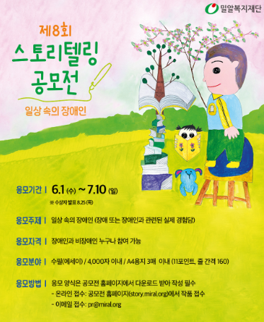 응모기간
6월 1일(화) ~ 7월 10일(일) 
수상자 발표 8월 25일(목)

수상자 발표는 공모전 홈페이지 소식 게시판 및 밀알복지재단 홈페이지에서 발표됩니다.
시상 안내를 위해 수상자에게 개별 연락 드립니다.

응모자격​
장애인과 비장애인 누구나 참여 가능

응모주제
일상 속의 장애, 장애 또는 장애인과 관련된 실제 경험담

응모분야​
수필,에세이
4,000자 이내
A4용지 3매 이내 11포인트, 줄 간격 160

응모방법​
응모 양식은 공모전 홈페이지에서 다운로드 받아 작성 필수

온라인 접수
공모전 홈페이지(story.miral.org)에서 작품 접수 

이메일 접수
pr@miral.org

문의​

밀알복지재단 스토리텔링 공모전 담당자
070-7462-9046 (평일 09:00~18:00)
