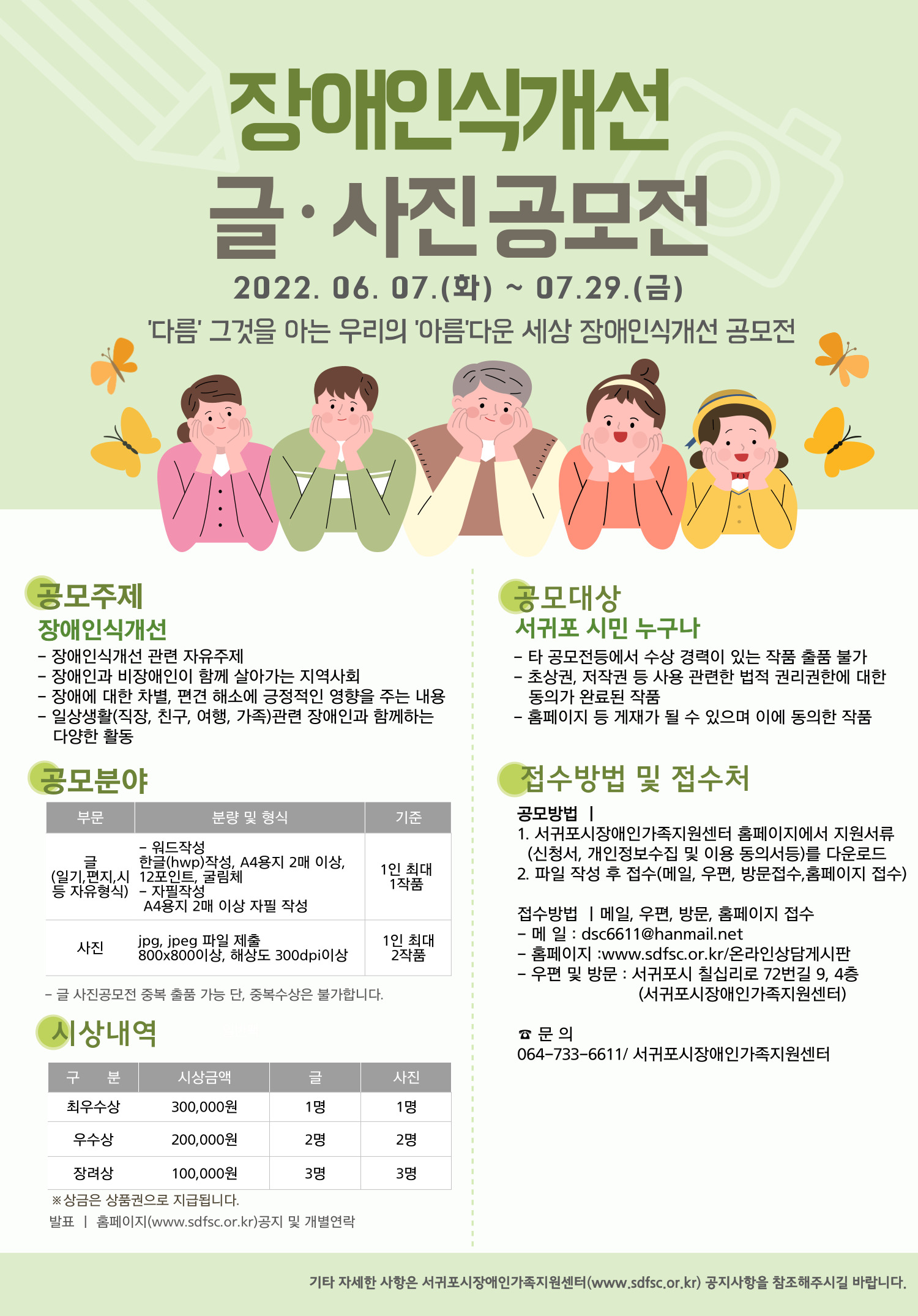 접수기간  및 일정
신청접수 2022년 6월 7일 화요일 부터 7월 29일 금요일 18시 까지
결과발표 2022년 8월 중 홈페이지 공지 및 개별연락
시상식 9월 중 예정 
시상 일정은 내부 사정에 따라 변경될 수 있습니다.

응모자격 
서귀포 시민 누구나
타 공모전 등에서 수상 경력이 있는 작품 출품 불가
초상권, 저작권 등 사용 관련한 법적 권리권한에 대한 동의가 완료된 작품
홈페이지 등 게재가 될 수 있으며 이에 동의한 작품

공모주제
장애인식개선
장애인식개선 관련 자유주제
장애인과 비장애인이 함께 살아가는 지역사회
장애에 대한 차별, 편견 해소에 긍정적인 영향을 주는 내용
일상생활(직장, 친구, 여행, 가족) 관련 장애인과 함께하는 다양한 활동

공모분야
글 일기, 편지, 시 등 자유형식
워드 작성, 한글 작성, A4용지 2매 이상, 12포인트, 굴림체
자필작성  A4용지 2매 이상
1인 최대 1 작품

사진
jpg, jpeg 파일 제출
800*800이상, 해상도 300dpi 이상
1인 최대 2 작품

접수방법 및 접수처
메일 dsc6611@hanmail.net
홈페이지 www.sdfsc.or.kr 온라인상담게시판
우편 및 방문 서귀포시 칠십리로 72번길 9, 장애인회관 4층 서귀포시장애인가족지원센터

문의
서귀포시장애인가족지원센터 064-733-6611