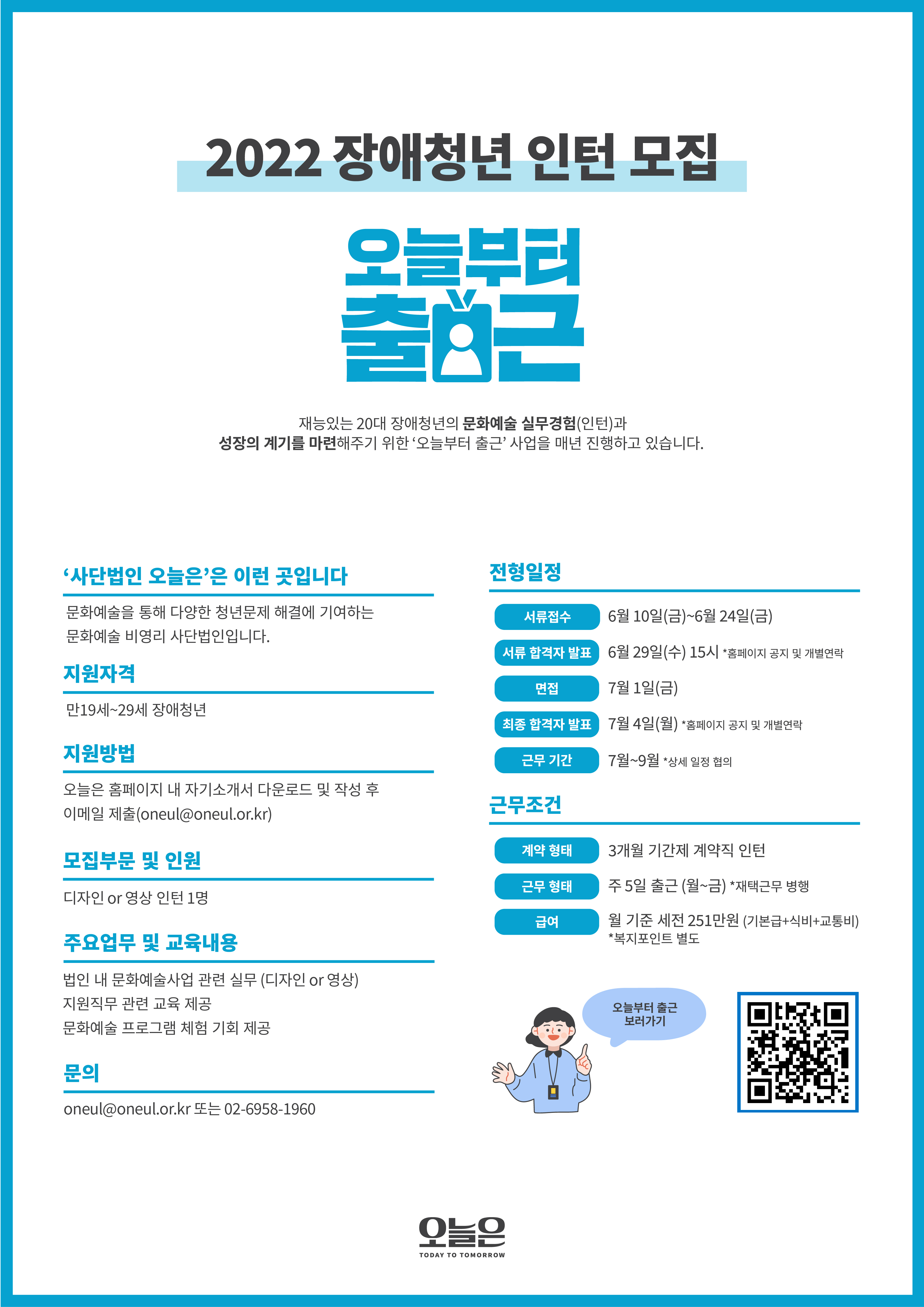 전형일정   
서류접수 6월 10일 금요일 부터 6월 24일 금요일 까지
서류 합격자 발표 6월 29일 수요일 15시 *홈페이지 공지 및 개별연락  
면접 7월 1일 금요일   
최종 합격자 발표 7월 4일 월요일
근무 기간 2022년 7월~9월 3개월 *상세 일정 협의

지원자격
만 19세 ~ 29세 장애청년

지원방법
오늘은 홈페이지 내 자기소개서 다운로드 및 작성 후 이메일 제출 oneul@oneul.ir.kr

모집부문 및 인원
디자인 or 영상 인턴 1명

문의
사단법인 오늘은 06-6958-1960