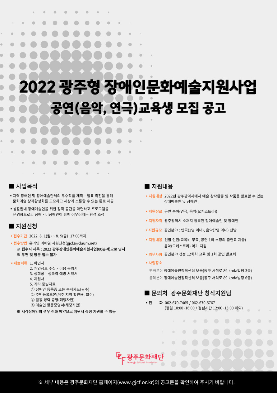 2022  광주형 장애인문화예술지원사업
공연분야 교육프로그램(음악, 연극) 교육생 모집 

사업목적
지역 장애인 및 장애예술단체의 우수작품 제작 발표 촉진을 통해 문화예술 창작 활성화를 도모하고 세상과 소통할 수 있는 통로 제공
생활권내 장애예술인을 위한 창작 공간을 마련하고 프로그램을 운영함으로써 장애 비장애인이 함께 어우러지는 환경 조성

지원신청
접수기간
2022년 8월 1일 월요일 부터 8월 5일 금요일 오후 다섯시 까지
접수방법
온라인 이메일 지원 신청
접수시 제목 2022 광주장애인문화예술지원사업(00분야)로 명시
우편 및 방문접수 불가
제출서류
확인서
개인정보 수집이용 동의서
성희롱 성폭력 예방 서약서
지원서
기타 증빙자료
시각장애인의 경우 전화 예약으로 지원서 작성 지원할 수 있음

지원내용
지원대상
2022년 광주광역시에서 예술 창작활동 및 작품을 발표할 수 있는 장애예술인 및 장애인
지원장르
공연분야 연극, 음악 오케스트라
지원자격
광주광역시 소재지 등록된 장애예술인 및 장애인
지원규모
공연분야 연극 1명 이내 음악 7명 이내 선발
지원내용
선발인원 교육비 무료, 공연 1회 소정의 출연료 지급 음악 악기 지원

문의처
광주문화재단 창작지원팀
전화 062-670-7465
062-670-5767