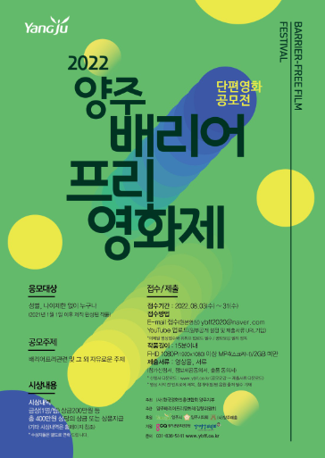 2022 양주배리어프리 영화제 단편영화 공모전

응모대상 성별 나이 제한 없이 누구나
2021년 1월 1일 이후 제작 완성된 작품

공모주제 배리어프리 관련 및 그 외 자유로운 주제

시상내용 금상 한명 혹은 한팀 상금 200만원 등 
총 400만원 상당의 상금 또는 상품 지급

접수기간 2022년 8월 3일 수요일부터 31일 수요일까지

접수방법 이메일 접수 유튜브 업로드

작품길이 15분 이내

제출서류 영상물, 서류