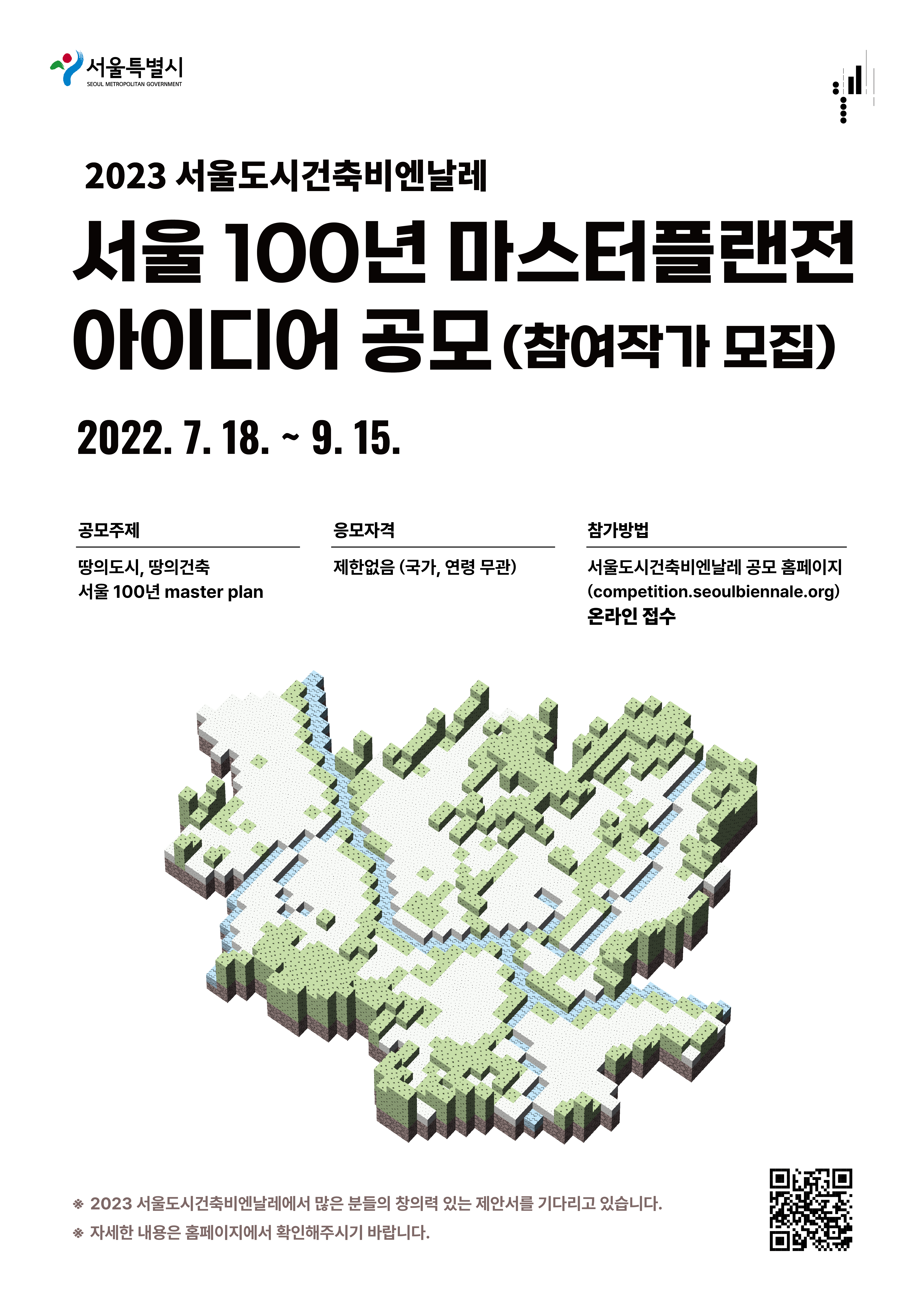 서울 100년 마스터플랜전 아이디어 공모

공모 주제
땅의 도시, 땅의 건축_서울100년 master plan

공모 범위 및 방식
TYPE A ~ G(7가지) 중 참가자가 자유롭게 선택
대상지 경계를 정확하게 나누지 않으며, 명시된 공모 대상지 일대 및 부근을 참가자가 자유롭게 선택하여 제안(개발) 가능
아이디어 공모
창의적인 아이디어 수렴, 상상력을 발휘하여 자유롭게 제안

공모 기간
2022년7월 18일 부터 9월 15일 까지
접수 기간
2022년 8월 26일 부터 9월 15일 까지
결과 발표
2022년 10월 14일

응모 자격
국가 연령 무관 제한 없음

참가 방법
서울도시건축비엔날레 공모 홈페이지 온라인 접수