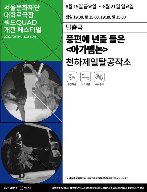 서울문화재단 대학로극장 쿼드 개관 페스티벌
탈춤극 풍편에 넌즞들은 아가멤논
천하제일탈공작소
8월 19일 금요일 부터 8월 21일 일요일 까지
평일 19시 30분
토요일 15시, 19시 30분
일요일 15시
음성해설 자막해설 수어통역
(재)예술경영지원센터 2022 전국 공연예술 창제작유통 협력 사업 선정 공연