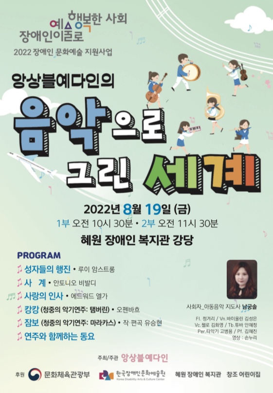 2022 장애인 문화예술 지원사업
앙상블예다인의 음악으로 그린 세계
2022년 8월 19일 금요일  1부 오전 10시 30분 2부 오전 11시 30분
혜원 장애인 복지관 강당
프로그램
성자들의 행진 루이 암스트롱
사계  안토니오 비발디
사랑의 인사  에드워드 엘가
캉캉 청중의 악기연주: 탬버린  오펜바흐
잠보 청중의 악기연주: 마라카스  작, 편곡 유승현
연주와 함께하는 동요
문의 청주 창조 어린이집 043-235-6664