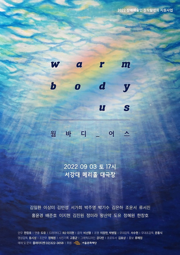 2022 장애예술인 창작활성화 지원사업
웜바디 어스
2022년 9월 3일 토요일 17시
서강대 메리홀 대극장
김일환 이상미 김민성 서가희 박주영 박기수 김으하 조윤서 류서진 홍윤경 배준호 이지현 김진원 정미라 왕산악 도유 정혜원 한창호