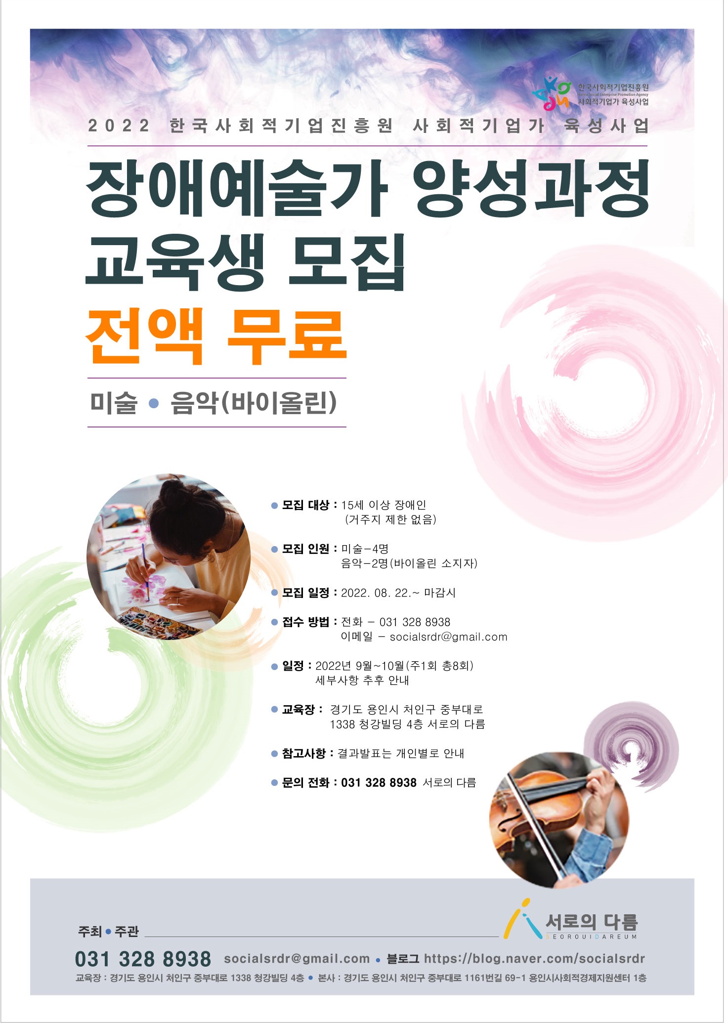 2022 한국사회적기업진흥원 사회적기업가 육성사업
장애예술가 양성과정 교육생 모집 전액 무료 미술 음악 바이올린
모집 대상 : 15세 이상 장애인(거주지 제한 없음)  
모집 인원 : 미술-4명 | 음악-2명(바이올린 소지자)
모집 일정 : 2022. 8. 22.(월)~마감 시
접수 서류 : 지원 신청서(파일 첨부:지원신청서_교육.hwp) 
접수 방법 : 전화 - 031 328 8938 | 이메일 - socialsrdr@gmail.com
일정 : 2022년 9월~10월(주1회 총8회), 세부사항 추후 안내
교육장 : 경기도 용인시 처인구 중부대로 1338 청강빌딩 4층 
참고사항 : 결과발표는 개인별로 안내
문의 : 031-328-8938, 010-9649-3946, socialsrdr@gmail.com