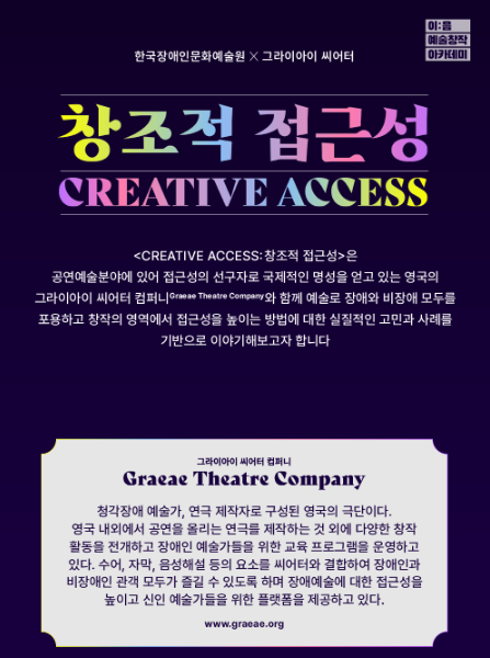 한국장애인문화예술원 그라이아잉씨어터
창조적 접근성은 공연예술분야에 있어 접근성의 선구자로 국제적인 명성을 얻고 있는 영국의 그라이아이 씨어터 컴퍼니(Graeae Theatre Company)와 함께 예술로 장애와 비장애 모두를 포용하고 창작에 영역에서 접근성을 높이는 방법에 대한 실질적인 고민과 사례를 기반으로 이야기해보고자 합니다. 

그라이아이 씨어터 컴퍼니 (Graeae Theatre Company)

청각장애 예술가, 연극 제작자로 구성된 영국의 극단이다. 영국 내외에서 공연을 올리는 연극를 제작하는 것 외에 다양한 창작 활동을 전개하고 장애인 예술가들을 위한 교육 프로그램을 운영하고 있다. 수어, 자막, 음성해설 등의 요소를 씨어터와 결합하여 장애인과 비장애인 관객 모두가 즐길 수 있도록 하며 장애예술에 대한 접근성을 높이고 신인 예술가들을 위한 플랫폼을 제공하고 있다.