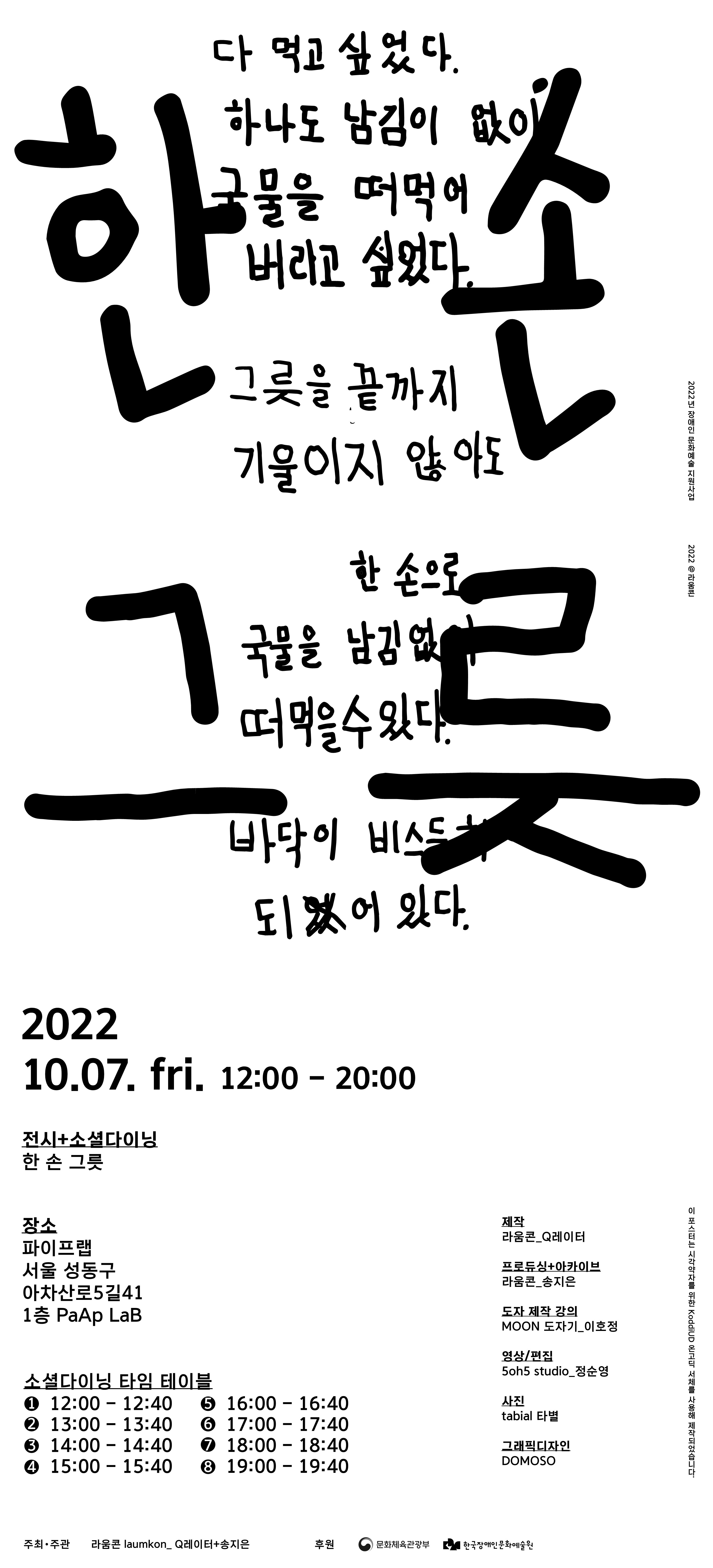 한손그릇 전시 전시 일정 2022.10.07 (금요일) 12:00-20:00 소셜다이닝  2022.10.07 (금요일) 장소 파리프랩 서울 성동구 아차산로5길 41 1층 PaAP LaB  소셜다이닝 타임 테이블 1차 12시00분-12시40분 (16명) 2차 13시00분-13시40분 (16명) 3차 14시00분-14시40분 (16명) 4차 15시00분-15시40분 (16명) 5차 16시00분-16시40분 (16명) 6차 17시00분-17시40분 (16명) 7차 18시00분-18시40분 (16명) 8차 19시00분-19시40분 (16명)