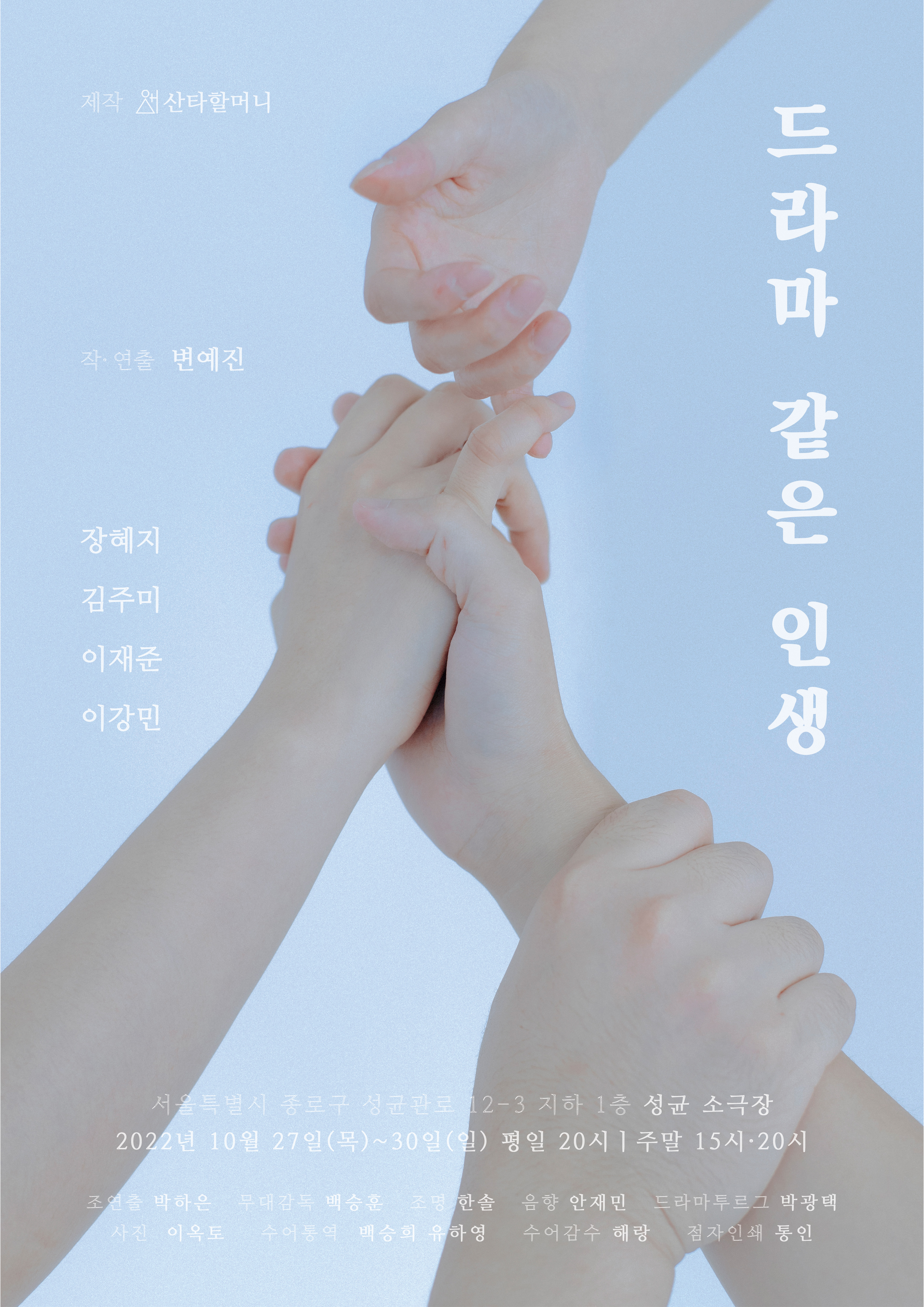 드라마 같은 인생
2022년 10월 27일(목) ~ 30 일 (일) 평일 20시 | 주말 15시, 20시
서울특별시 종로구 성균관로 12-3 지하 1층 성균 소극장 

제작 산타할머니
작, 연출 변예진
출연 장혜지 김주미 이재준 이강민
조연출 박하은 무대감독 백승훈 조명 한솔 음향 안재민 
드라마투르그 박광택 사진 이옥토 수어통역 백승희 유하영 수어감수 해랑 점자인쇄 통인