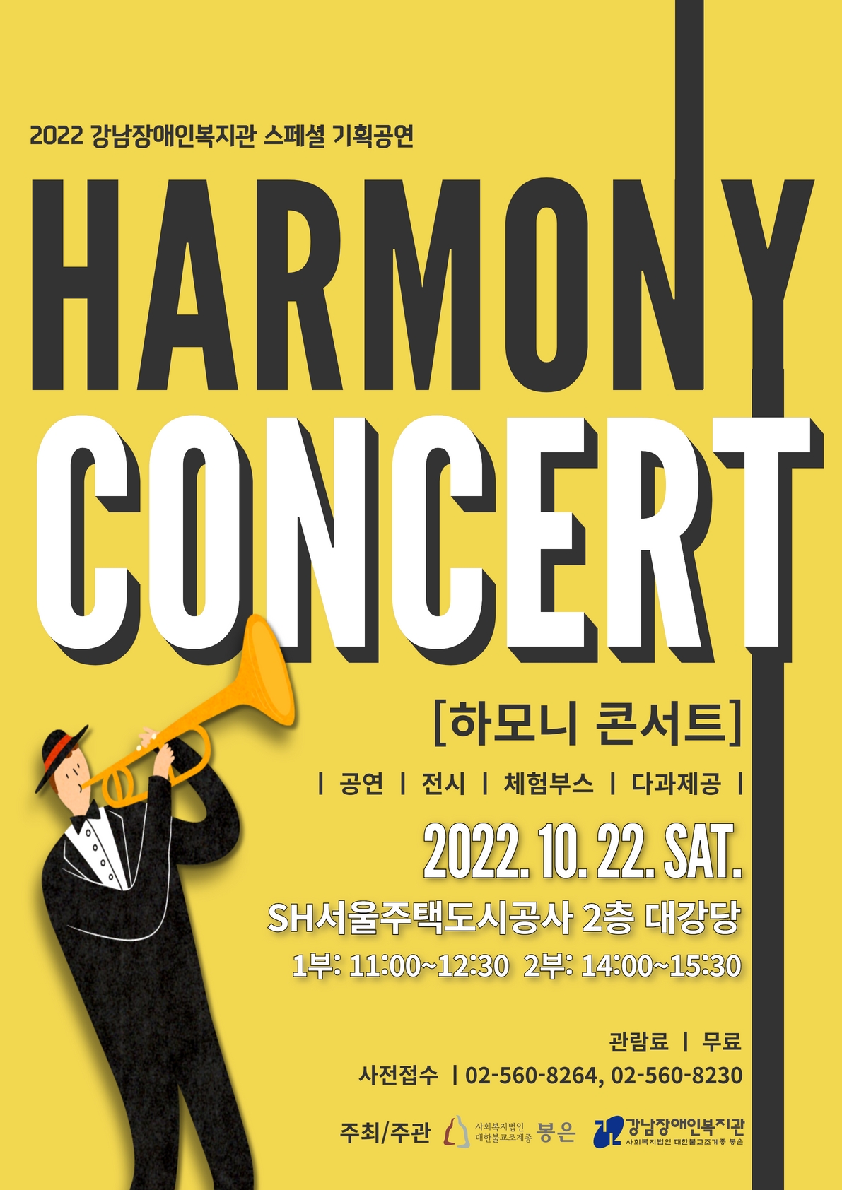 2022 강남장애인복지관 스페셜 기획공연
HARMONY CONCERT
[하모니 콘서트] 
| 공연 | 전시 | 체험부스 | 다과제공 |
2022.10.22 SAT. 
SH서울주택도시공사 2층 대강당 
1부 11:00~12:30 
2부 14800~15:30
관람료 | 무료 
사전접수 | 02-560-8264, 02-560-8230
주최/주관 | 강남장애인복지관, 사회복지법인 대한불교조계종 봉은