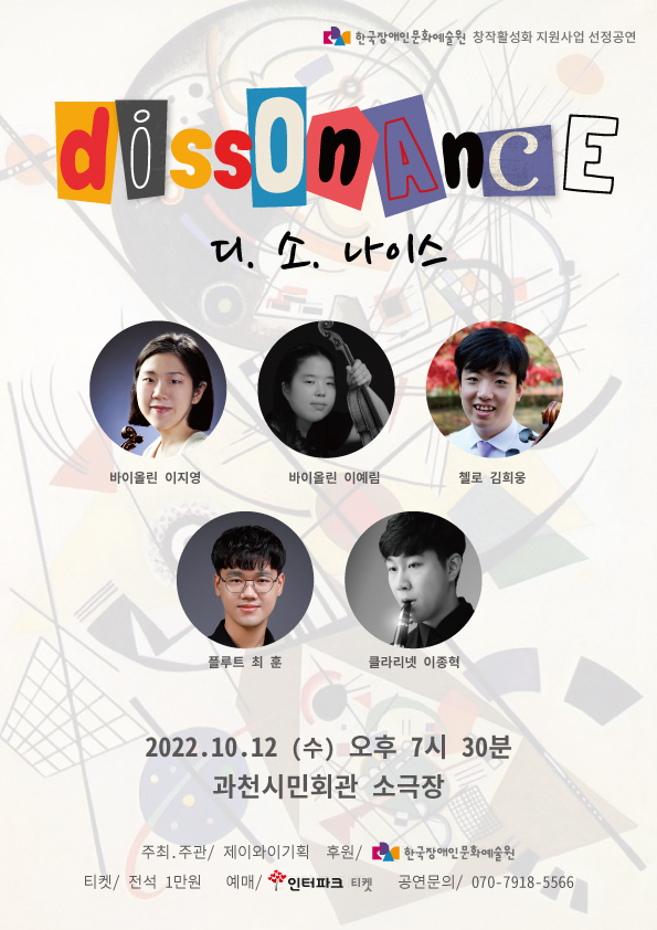 한국장애인문화예술원 창작활성화 지원사업 선정공연 디.소.나이스 (di.sso.nance) 2022년 10월 12일 (수)  오후 7시 30분 과천시민회관 소극장 바이올린 이지영, 바이올린 이예림, 첼로 김희웅, 플루트 최훈, 클라리넷 이종혁 전석 1만원 예매 : 인터파크티켓 문의 : 070-7918-5566 주최/주관 : 제이와이기획 후원 : 한국장애인문화예술원
