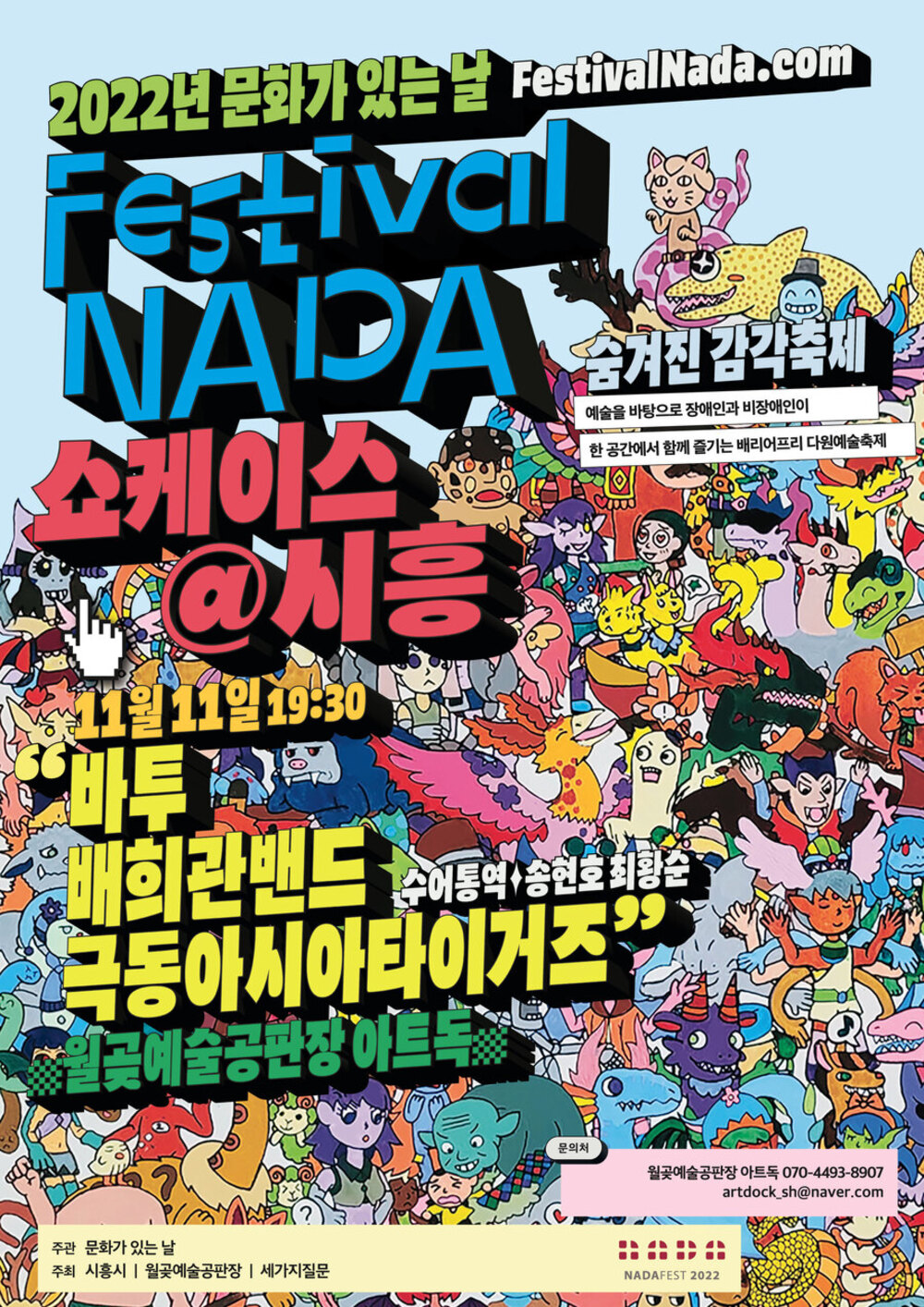 2022년 문화가 있는 날 Festival NADA 쇼케이스@시흥
숨겨진감각축제
예술을 바탕으로 장애인과 비장애인이
한 공간에서 함께 즐기는 배리어프리 다원예술축제
11월 11일 19:30 바투 배희관밴드 극동아시아타이거즈 수어통역 송현호 최황순
월곶예술공판장 아트독
문의처
월곶예술공판장 아트독 070-4493-8907
artdock_sh@naver.com
주관 문화가 있는 날 주최 시흥시 | 월곶예술공판장 | 세가지질문
NADAFEST 2022