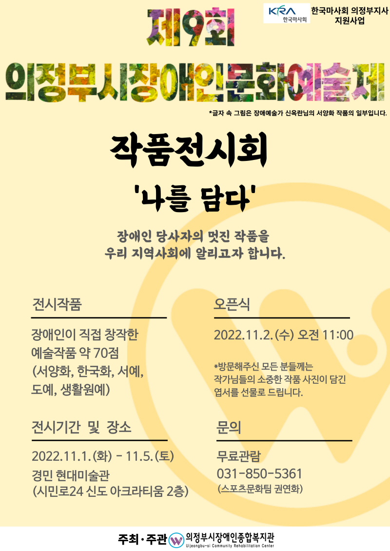 KRA 한국마사회 의정부지사 한국마사회 지원사업 T11921 TIOI KRAST 의정부시 장애인문화예술제 작품전시회 '나를 담다' *글자 속 그림은 장애예술가 신옥란님의 서양화 작품의 일부입니다. | 장애인 당사자의 멋진 작품을 우리 지역사회에 알리고자 합니다. 전시작품 오픈식 2022.11.2.(수) 오전 11:00 장애인이 직접 창작한 예술작품 약 70점 (서양화, 한국화, 서예, 도예, 생활원예) *방문해주신 모든 분들께는 작가님들의 소중한 작품 사진이 담긴 엽서를 선물로 드립니다. 전시기간 및 장소 문의 2022.11.1.(화) - 11.5.(토) 경민 현대미술관 (시민로24 신도 아크라티움 2층) 무료관람 031-850-5361 (스포츠문화팀 권연화) 주최·주관  의정부시장애인종합복지관 Vijeongbu-si Community Rehabilitation Center