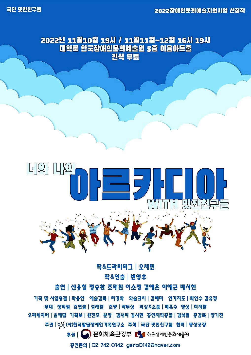 극단 멋진친구를 2022 장애인문화예술지원사업 산정작 2022년 11월10일 19시 / 11월11일 ~12일 16시 19시 대학로 한국장애인문화예술의 5층 이음아트홀 전석 무료 너와 나의 아르카디아 WITH 멋진친구들 작 & 드라마터그 | 오채민 작 & 연출 | 변영후 출연 | 신용철 정승환 조태환 이소정 김예은 이예근 배시현 기획 및 사업총괄 | 박용연 예술감독 하경화 화술코치 | 김혜미 연기지도 | 최연수 김유정 무대 장익렬 조연출 | 설채환 조명 | 곽두성 의상&소품 | 배은수 영상 | 최지환 오퍼레이터 | 윤예담 기획보 | 원진호 분장|김내리 김시현 공연제작총괄 | 김석범 총감독 | 양기찬 주관 | (사)한국발달장애인 가족연구소 주최 | 극단 멋진친구들 협력 | 몽상공장 후원 | ) 문화체육관광부 한국장애인문화예술원 공연문의 | 02-742-0142 gena0142@naver.com