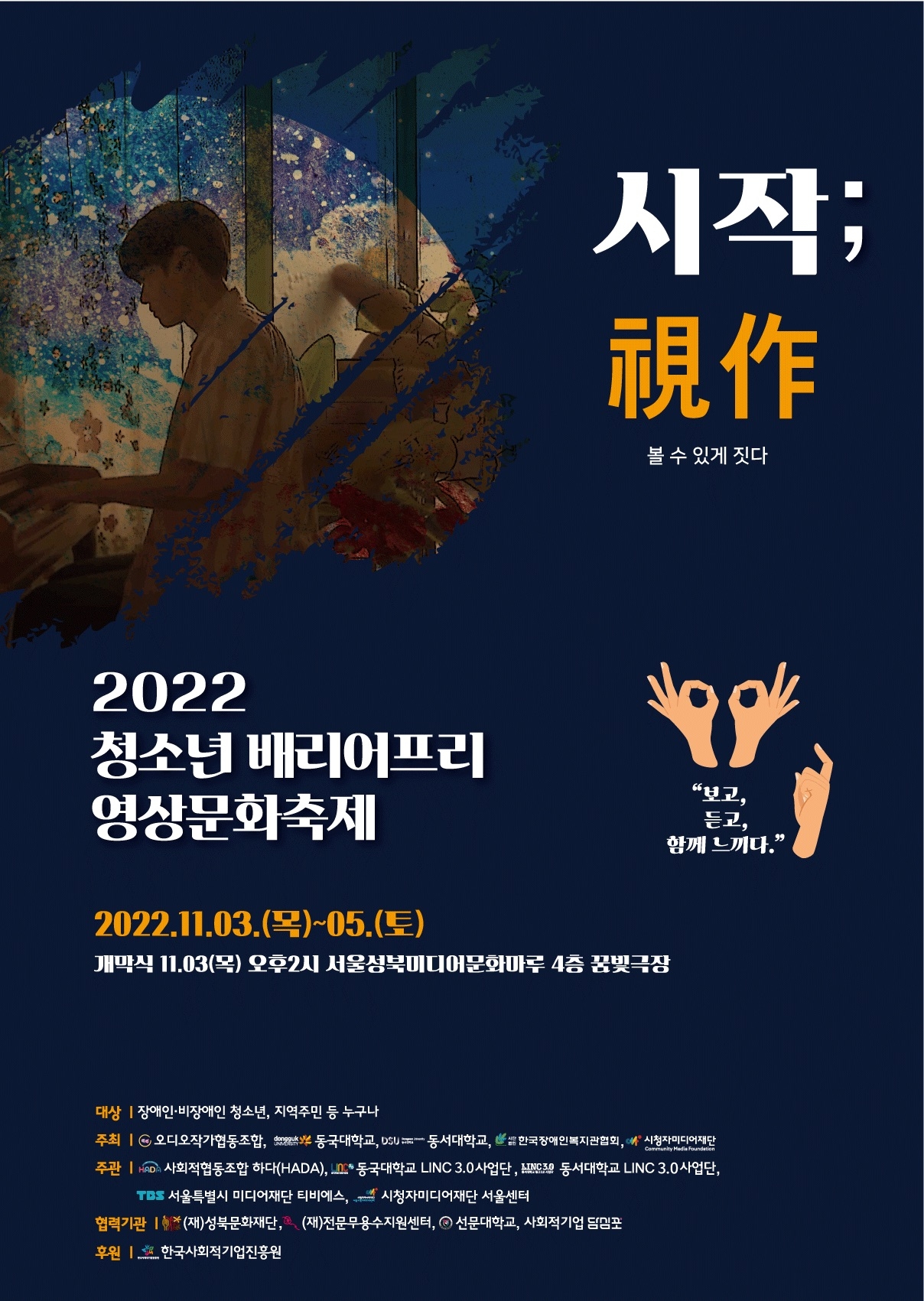 시작; 視作
볼 수 있게 짓다.
2022 청소년 배리어프리 영상문화축제
“보고,
듣고, 함께 느끼다.”
2022.11.03.(목)~05.(토) 개막식 11.03(목) 오후2시 서울성북미디어문화마루 4층 꿈빛극장
Community Media Foundation
대상 | 장애인·비장애인 청소년, 지역주민 등 누구나 주최 I c 오디오작가협동조합, 802 동국대학교, DSU - 동서대학교, 한국장애인복지관협회, 시청자미디어재단 주관 | HMD 사회적협동조합 하다(HADA), In * 동국대학교 LINC 3.0 사업단 , AINGSA 동서대학교 LINC 3.0 사업단,
TBS 서울특별시 미디어재단 티비에스, 4 시청자미디어재단 서울센터 협력기관 | * (재)성북문화재단, (재)전문무용수지원센터, 이 선문대학교, 사회적기업 담임포 후원 | 한국사회적기업진흥원