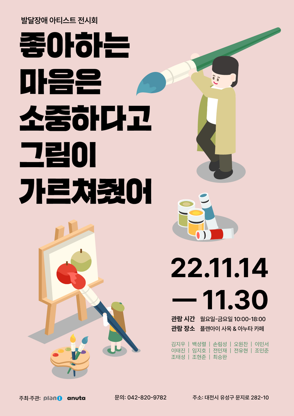 발달장애 아티스트 전시회 좋아하는 마음은 소중하다고 그림이 가르쳐줬어 22.11.14 - 11.30 관람 시간 월요일-금요일 10:00-18:00 관람 장소 플랜아이 사옥 & 아누타 카페 김지우 | 백성렬 | 손림성 | 오원찬 | 이민서 이태진 | 임지호 | 전민재 | 전유현 | 조민준 조태성 | 조현준 | 최승완 주최·주관: pland anuta 문의: 042-820-9782 주소: 대전시 유성구 문지로 282-10