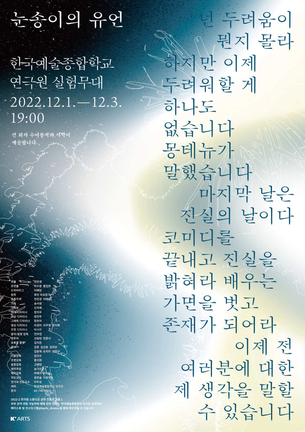 눈송이의 유언  |한국예술종합학교 | 연극원 실험무대 | 2022.12.1.-12.3. | 19:00 / 16:00   넌 두려움이 뭔지 몰라 하지만 이제 두려워할 게 하나도 없습니다 몽테뉴가 말했습니다  마지막 날은 진실의 날이다  코미디를 끝내고 진실을 밝혀라  배우는 가면을 벗고 존재가 되어라  이제 전 여러분에 대한 제 생각을 말할 수 있습니다  연출 전민경 조연출 하수영 홍연희 드라마터그 후안 마요르가 공동각색 전민경 이예빈 기획 송서영 기획보 신지예 무대디자이너 정지우  의상디자이너 원진주 그래픽디자이너 장은아 영상디자이너 이성미 이주영 장지혜 음악 전우진 연주자 선유빈 안준서 포토콜촬영 김지은 배우 강준 김선호 김여은 김윤재 손지미 양진규 기술감독 임건수 조명감독 홍선화 음향감독 고태현 제작주임 송기선 제작감독 박혜지 육다솔 지도교수 윤한솔 이윤정 연기과 지도교수 이두성 제작 한국예술종합학교 연극원 문의 02-746-0433   연극원 전문사 스튜디오 공연 외부 관객 관람 가능하며 예매 관련 안내는 한국예술종합학교 연극원 공연정보 페이스북 및 인스타그램을 통해 확인하실 수 있습니다.  K'ARTS