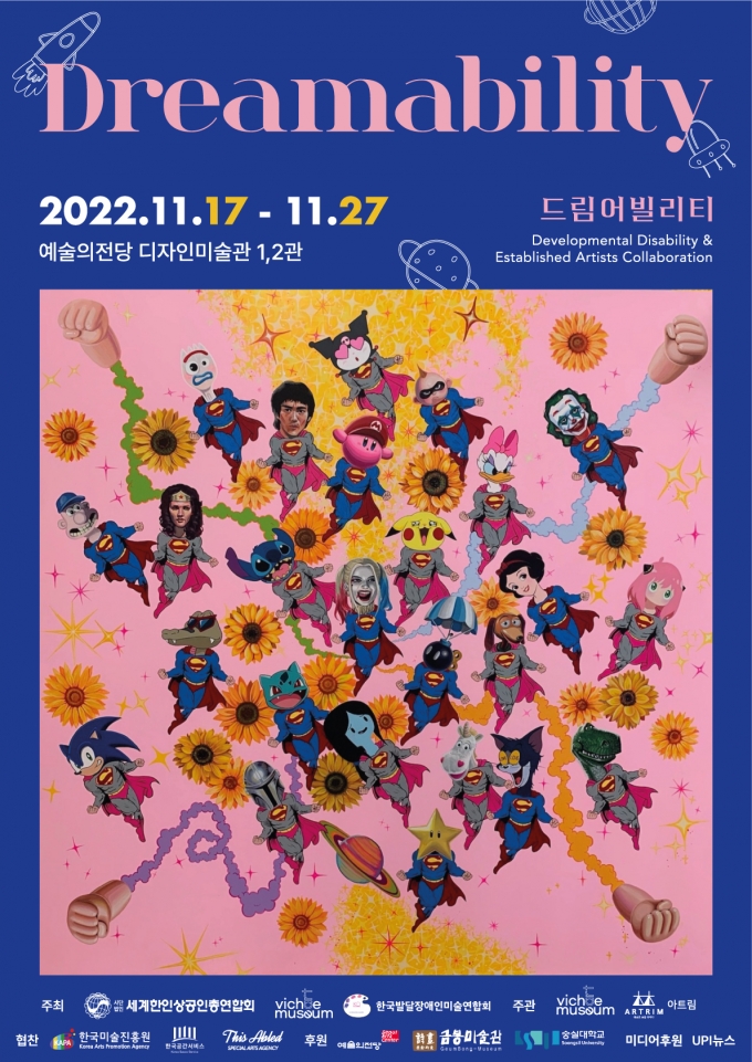 Dreamability 2022.11.17 - 11.27 드림어빌리티 예술의전당 디자인미술관 1,2관 Developmental Disability & Established Artists Collaboration 주최: 세계한인상공인총연합회, 비채아트뮤지엄, 한국발달장애인미술연합회 주관: 비채아트뮤지엄, 아트림 협찬: 한국미술진흥원, 한국공간서비스, 디스에이블드 후원: 예술의전당, 금봉미술관, 숭실대학교, 미디어후원 UPI뉴스