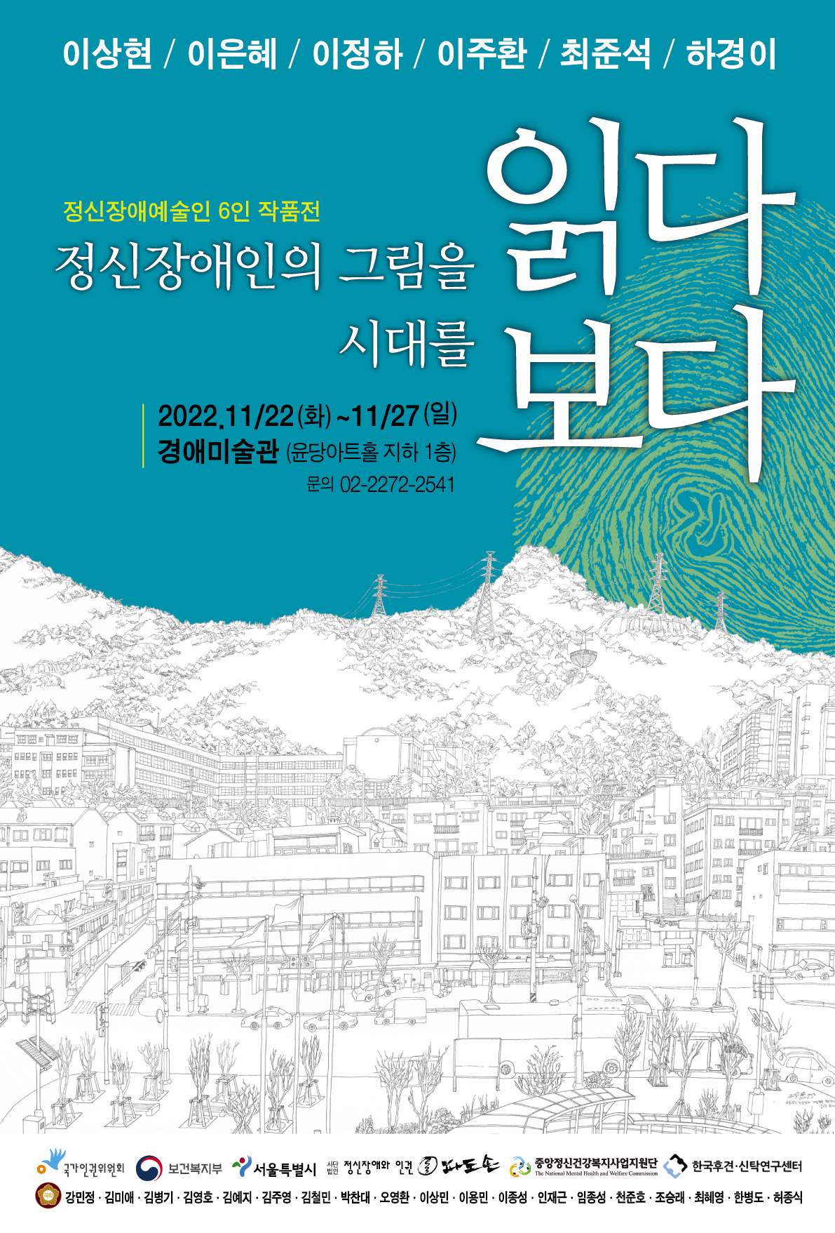 이상현 / 이은혜 / 이정하 / 이주환 / 최준석 / 하경이 정신장애예술인 6인 작품전 정신장애인의 그림을 읽다 시대를 보다 2022.11/22(화)~11/27(일) 경애미술관 (윤당아트홀 지하 1층) 문의 02-2272-2541  주최 국가인권위원회 | 보건복지부 서울특별시 살던 정신장애와 인건 파도손 중앙정신건강복지사업지원단 한국후견·신탁연구센터 국회의원 강민정·김미애·김병기 · 김영호 · 김예지 · 김주영 · 김철민 · 박찬대·오영환·이상민 이용민 • 이종성 · 인재근 · 임종성 · 천준호·조승래 · 최혜영 · 한병도 · 허종식