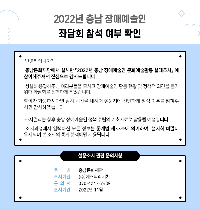 2022년 충남 장애예술인 좌담회 참석 여부 확인 안녕하십니까? 충남문화재단에서 실시한 2022년 충남 장애예술인 문화예술활동 실태조사에 참여해주셔서 진심으로 감사드립니다. 성실히 응답해주신 여러분들을 모시고 장애예술인 활동 현황 및 정책적 의견을 듣기 위해 좌담회를 진행하게 되었습니다. 참여가 가능하시다면 잠시 시간을 내시어 설문지에 간단하게 참석 여부를 밝혀주 시면 감사하겠습니다. 조사결과는 향후 충남 장애예술인 정책 수립의 기초자료로 활용될 예정입니다. 조사과정에서 입력하신 모든 정보는 통계법 제33조에 의거하여, 철저히 비밀이 유지되며 본 조사의 통계 분석에만 사용됩니다. 설문조사 관련 문의사항 주최 조사기관 문의처 충남문화재단 (주)에스티리서치 070-4247-7409 조사기간 2022년 11월