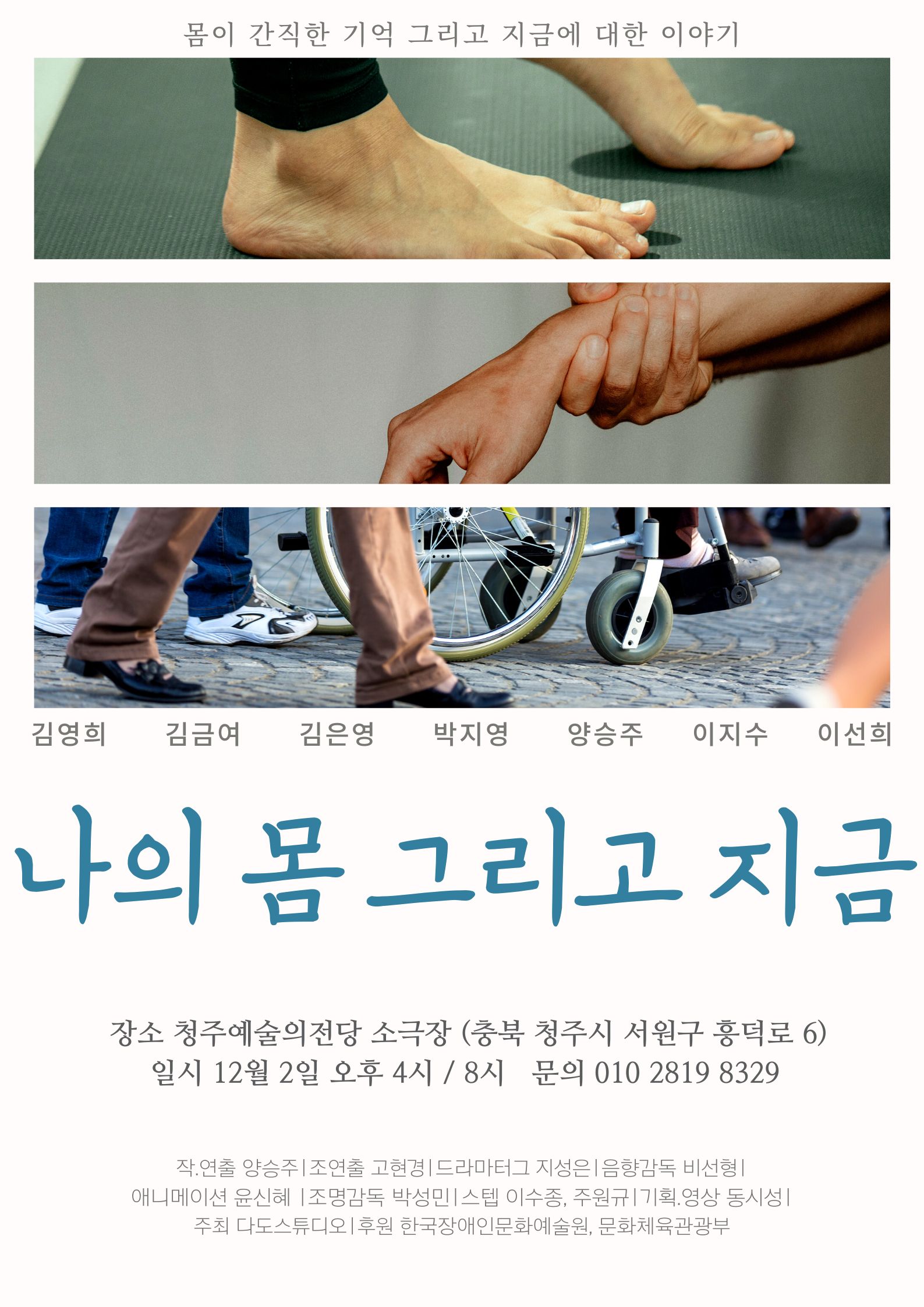 몸이 간직한 기억 그리고 지금에 대한 이야기 김영희 김금여 김은영 박지영 양승주 이지수 이선희 나의 몸 그리고 지금 장소 청주예술의전당 소극장 (충북 청주시 서원구 흥덕로 6) 일시 12월 2일 오후 4시 / 8시 문의 010 2819 8329 작.연출 양승주|조연출 고현경|드라마터그 지성은 | 음향감독 비선형 | 애니메이션 윤신혜 조명감독 박성민 스텝 이수종, 주원규 | 기획영상 동시성 | 주최 다도스튜디오|후원 한국장애인문화예술원, 문화체육관광부