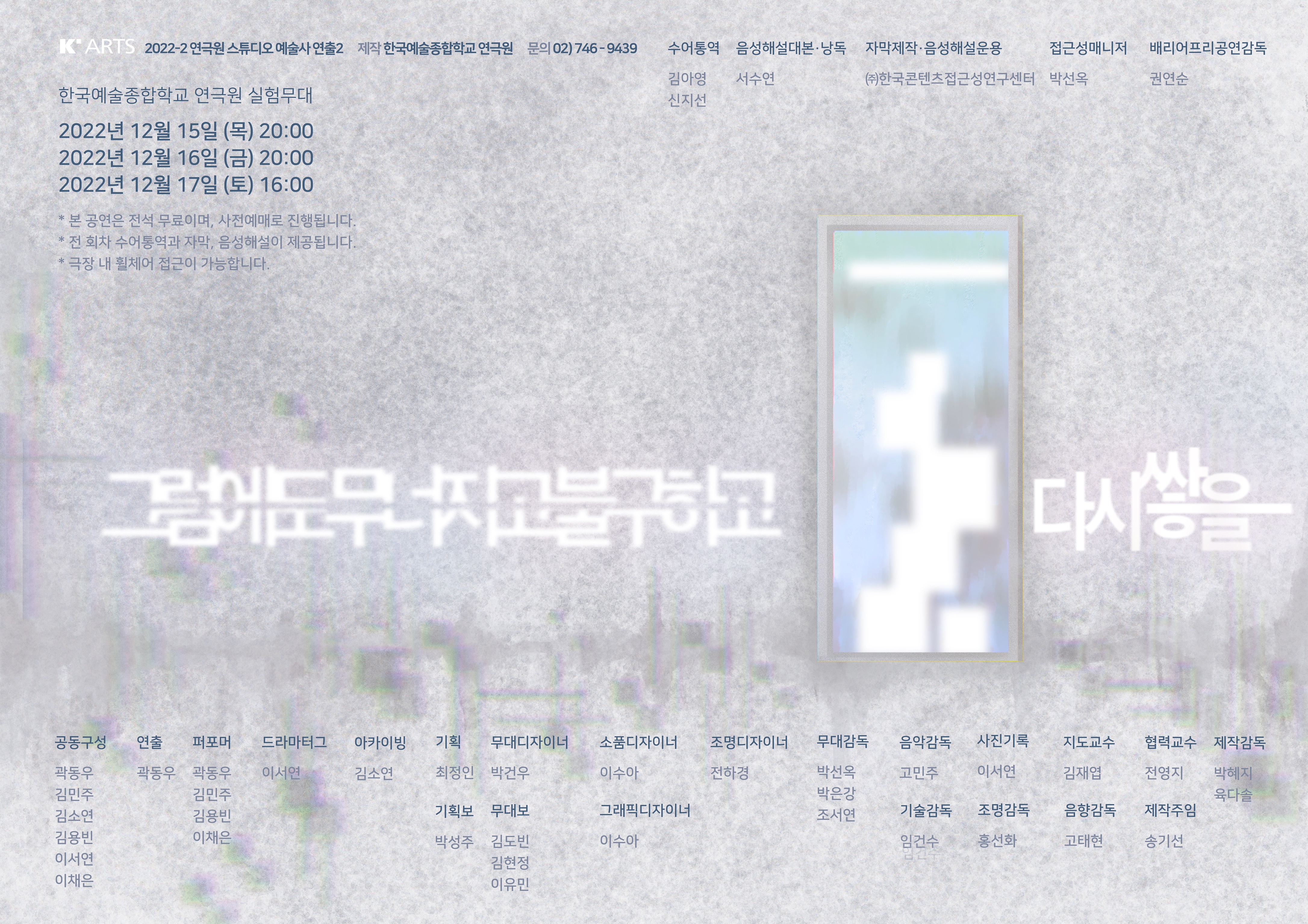 포스터 이미지 설명: 안개 낀 듯한 밝은 회색 배경지에 은색의 문이 열린 채 오른쪽 중앙에 놓여 있다. 문의 바깥에는 불명확하고 어두운색의 형태들이 자잘하게 흩뿌려져있다. 부서진 조각들의 흔적, 무너져버린 부산물이다. 문 안쪽에는 각기 다른 크기의 하얀 큐브들이 쌓아 올려져 있다. 그 위로는 부양하는 직사각형이 문 안쪽에 가로로 떠있는데, 무대 세트 중 천장에 걸려있는 프레임을  표현했다. 공연 제목인 <그럼에도 무너지고 불구하고 다시쌓을> 중 ‘그럼에도무너지고불구하고’는 문 왼쪽에 위치해있고, 가로로 반이 갈라져있다. ‘다시쌓을’은 문 오른쪽에 위치한다. 이는 갈라지지 않고 ‘쌓’은 다른 글자에 비해 좀 더 상단에 위치하여 쌓아올린 느낌이 든다. ‘쌓’의 종성 ‘ㅎ’의 획과 ‘을’의 모음 ‘ㅡ’이 이어져있고, ‘ㅡ’는 길게 늘어져 쌓을 행위가 이어지는 느낌이다. 흰색 고딕체로 쓰인 제목과 문 안쪽의 이미지들은 하얀 바탕에 흐림 효과를 준 듯 배경과 섞이며 부드럽게 퍼져있다. 이미지의 명확하지 않은 경계는 칼로 잘라낸 듯 깔끔하게 구분할 수 없는 인간의 마음을 상징한다.     포스터 텍스트 설명: 왼쪽 상단에는 한국예술종합학교(K’ARTS) 로고가 있다. 바로 그 오른쪽에는 ‘2022-2 연극원 스튜디오 예술사 연출2’ 라고 적혀있다. 그 우측에는 배리어프리 제작진 크레딧이 써있다. 로고 아래에는 공연 장소, 일자, 시간에 대한 정보가 병렬로 열거되어 있다.   포스터 하단에는 창작진 크레딧이 좌측부터 우측까지 차례로 적혀 있다.   제작진  공동구성: 곽동우 김민주 김소연 김용빈 이서연 이채은  연출: 곽동우 퍼포머: 곽동우 김민주 김용빈 이채은 드라마터그: 이서연 아카이빙: 김소연 기획: 최정인 기획보: 박성주 무대 디자이너: 박건우 무대보: 김도빈 김현정 이유민 소품 · 그래픽 디자이너: 이수아 조명 디자이너: 전하경 음악감독: 고민주 무대감독: 박선옥 박은강 조서연 사진기록: 이서연  배리어프리 제작진  배리어프리 공연 감독: 권연순 접근성 매니저: 박선옥 수어통역: 김아영 신지선 자막 제작 · 음성해설 운용: ㈜한국콘텐츠접근성연구센터 음성해설 대본 · 낭독: 서수연  지도교수: 김재엽 협력교수: 전영지 기술감독: 임건수 조명감독: 홍선화 음향감독: 고태현 제작주임: 송기선 제작감독: 박혜지 육다솔  주최: 한국예술종합학교 연극원 주관: 한국예술종합학교 연극원
