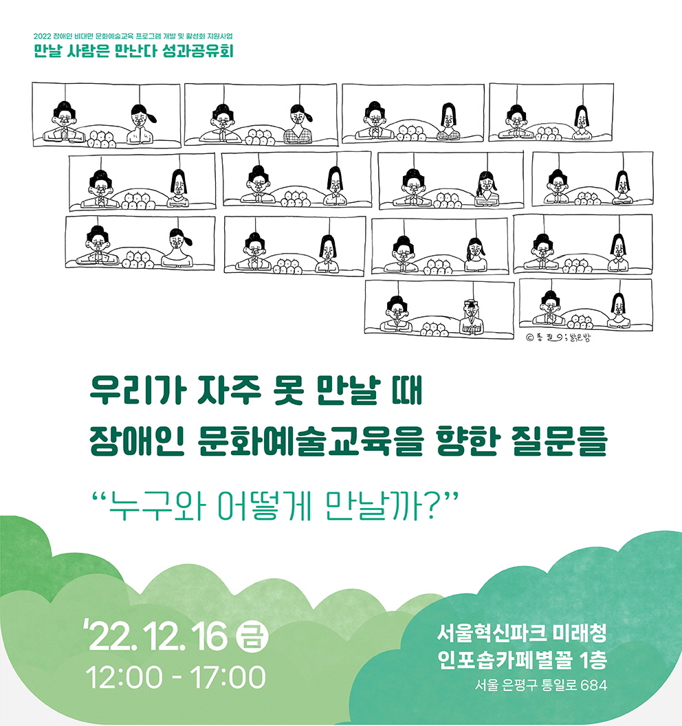 2022 장애인 비대면 문화예술교육 프로그램 개발 및 활성화 지원사업
만날 사람은 만난다 성과공유회
우리가 자주 못 만날 때
장애인 문화예술교육을 향한 질문들
“누구와 어떻게 만날까?”
22.12.16 금
12:00-17:00
서울혁신파크 미래청 인포숍카페별꼴 1층
서울 은평구 통일로 684