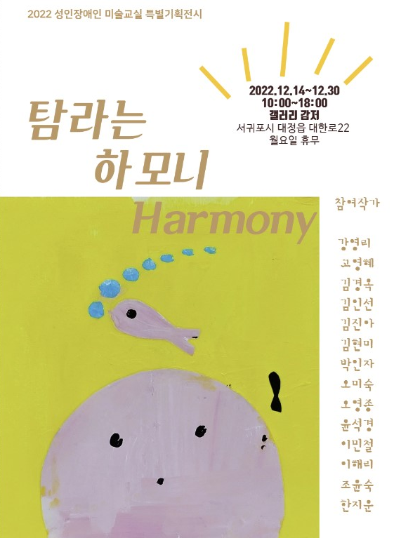2022 성인장애인 미술교실 특별기획전시
탐라는
하모니
2022.12.14-12.30
10:00-18:00
갤러리 감저
서귀포시 대정읍 대한로22 월요일 휴무
Harmony
참여작가
강영리
고영혜
김경옥
김인선
김진아
김현미 박인자 오미숙
오영종
윤석경
이민철
이해리
조윤숙 한지운
