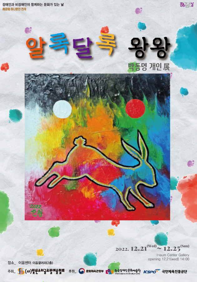 장애인과 비장애인이 함께하는 문화가 있는 날 세상에 하나뿐인 전시 알록달록 왕왕 2022 박동명 개인展 2022. 12.21 (Wed)~12.25 (Sun) I-eum Center Gallery opening 12.21(wed) 14:00 장소 이음센터 이음갤러리(2층) 주최 (사)빛된소리글로벌예술협회 후원_ 문화체육관광부 한국장애인문화예술원 KSPO 국민체육진흥공단