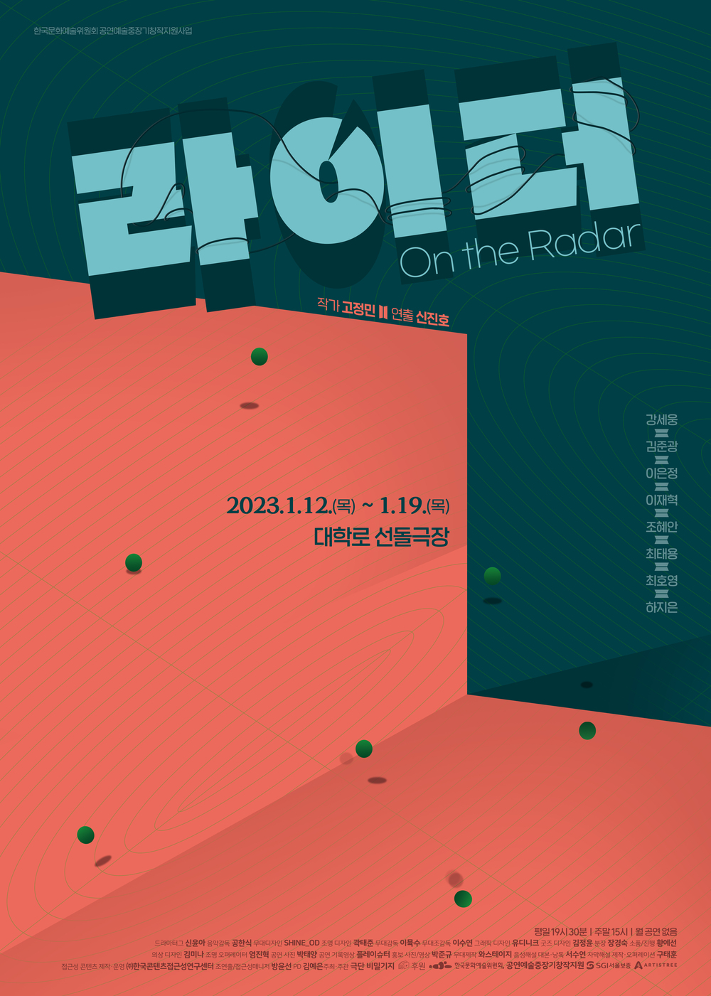 한국문화예술위원회 공연예술중장기창작지원사업 라이더 On the Radar 작가 고정민 II 연출 신진호 2023.1.12.~ 1.19.대학로 선돌극장 평일 19시 30분 | 주말 15시 월 공연없음 출연 김세웅 김준광 이은정 이재혁 조혜안 대학로 선돌극장 최태용 최호영 하지은 드라마 신윤아 음악감독공한식 무대디자인 Shine_od 조명디자인 곽태준 영상디자인 박준규 무대감독 이수 무대조감독 이수현 그래픽디자인 유디니크 굿즈디자인 김정윤 분장 장경숙 소품 한성현 의상디자인 김미나 조명오퍼레이터 염진혁 공연사진촬영 박태양 조연출 방윤선 PD 김예은 주최/주관 극단 비밀기지 후원 • 한국문화예술위원회 공연예술중장기창작지원 GSGI서울보증 AARTISTREE