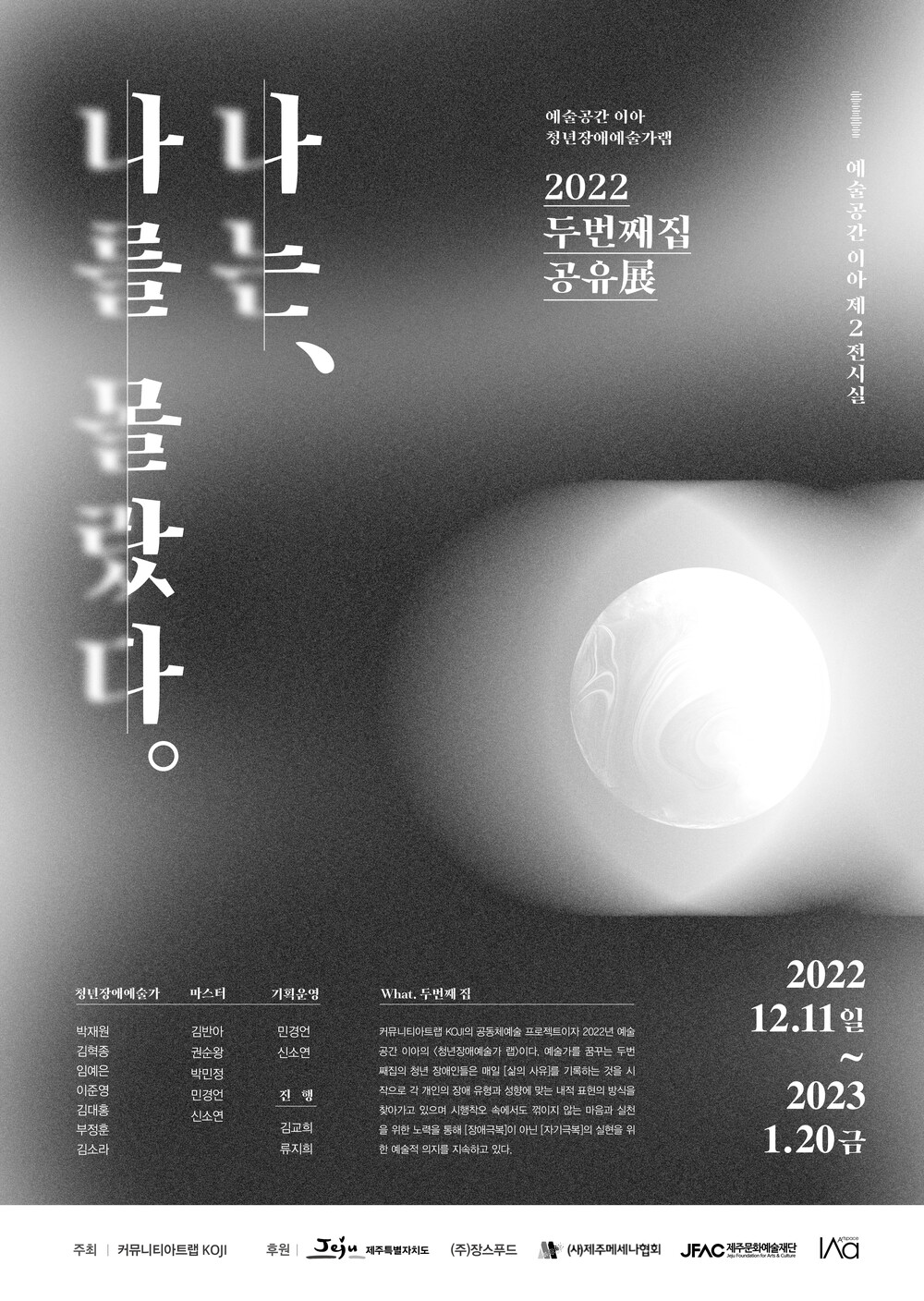 예술공간 이아 청년장애예술가랩 2022 두번째집 공유辰 커뮤니티아트랩 KOJI의 공동체예술 프로젝트이자 2022년 예술 공간 이아의 청년장애예술가 랩>이다. 예술가를 꿈꾸는 두번 째집의 청년 장애인들은 매일 [삶의 사유]를 기록하는 것을 시 작으로 각 개인의 장애 유형과 성향에 맞는 내적 표현의 방식을 찾아가고 있으며 시행착오 속에서도 꺾이지 않는 마음과 실천 을 위한 노력을 통해 [장애극복]이 아닌 [자기극복]의 실현을 위 한 예술적 의지를 지속하고 있다. 2022 12.11 일 2023 1.20 금