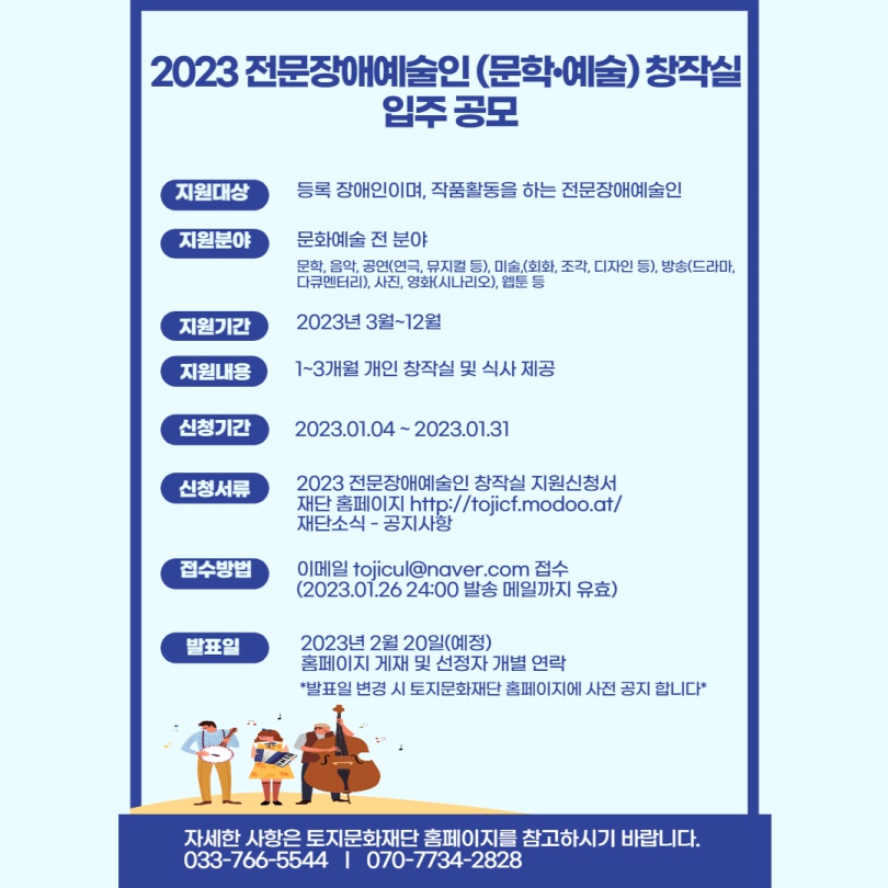 2023 전문장애예술인문학·예술 창작실 입주공모 지원대상 등록 장애인이며, 작품활동을 하는 전문장애예술인 지원분야 문화예술 전 분야 문학, 음악, 공연(연극, 뮤지컬 등), 미술, (회화, 조각, 디자인 등), 방송(드라마, 다큐멘터리), 사진, 영화(시나리오), 웹툰 등 지원기간 2023년 3월~12월 지원내용 1~3개월 개인 창작실 및 식사 제공 신청기간 신청서류 접수방법 발표일 2023.01.04~2023.01.31 2023 전문장애예술인 창작실 지원신청서 재단 홈페이지 http://tojicf.modoo.at/ 재단소식-공지사항 이메일 tojicul@naver.com 접수 (202.01.26 24:00 발송 메일까지 유효) 2023년 2월 20일(예정) 홈페이지 게재 및 선정자 개별 연락 *발표일 변경 시 토지문화재단 홈페이지에 사전 공지합니다* 자세한 사항은 토지문화재단 홈페이지를 참고하시기 바랍니다. 033-766-5544 | 070-7734-2828